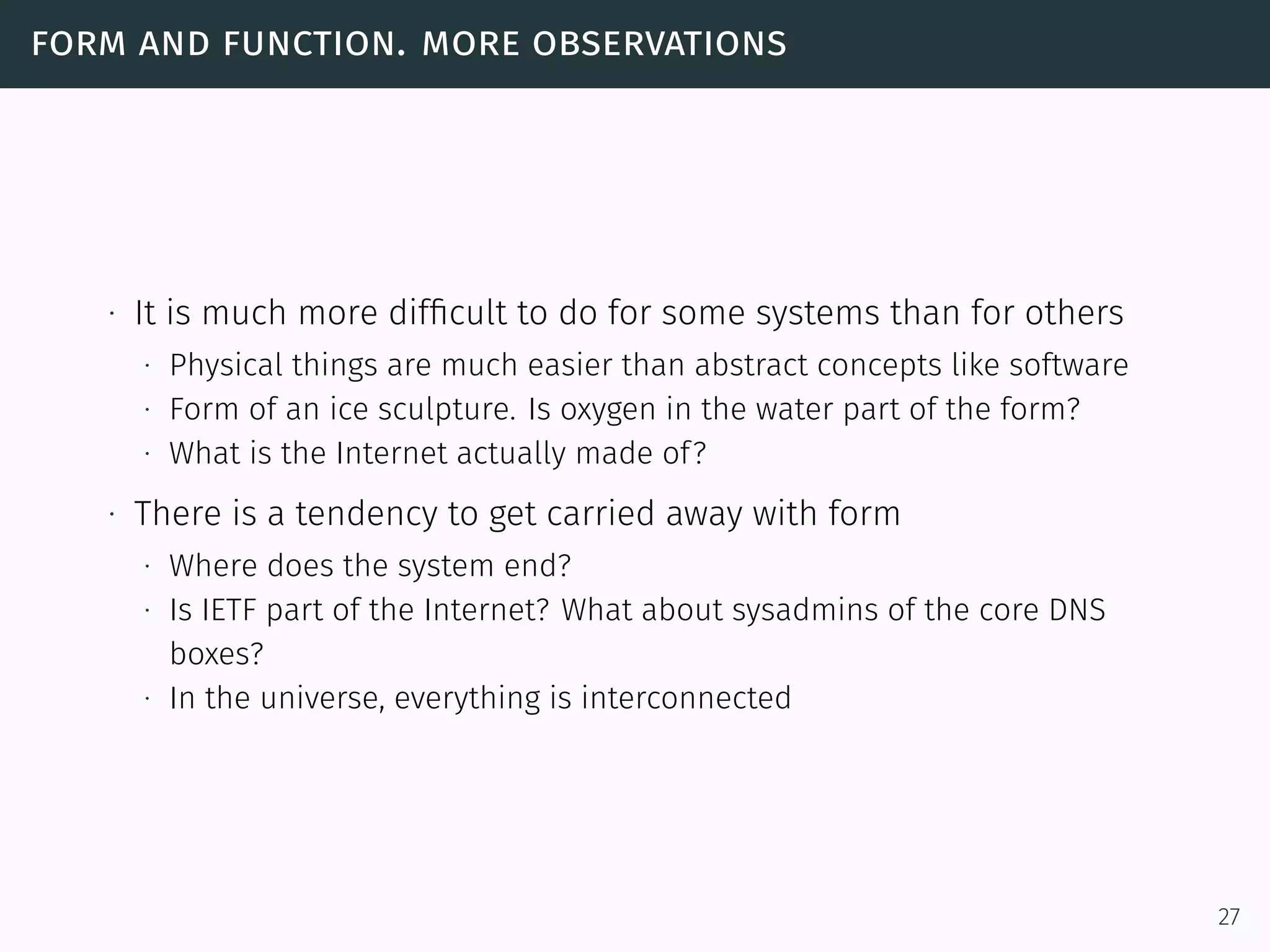 form and function. more observations
∙ It is much more difﬁcult to do for some systems than for others
∙ Physical things are much easier than abstract concepts like software
∙ Form of an ice sculpture. Is oxygen in the water part of the form?
∙ What is the Internet actually made of?
∙ There is a tendency to get carried away with form
∙ Where does the system end?
∙ Is IETF part of the Internet? What about sysadmins of the core DNS
boxes?
∙ In the universe, everything is interconnected
27
 