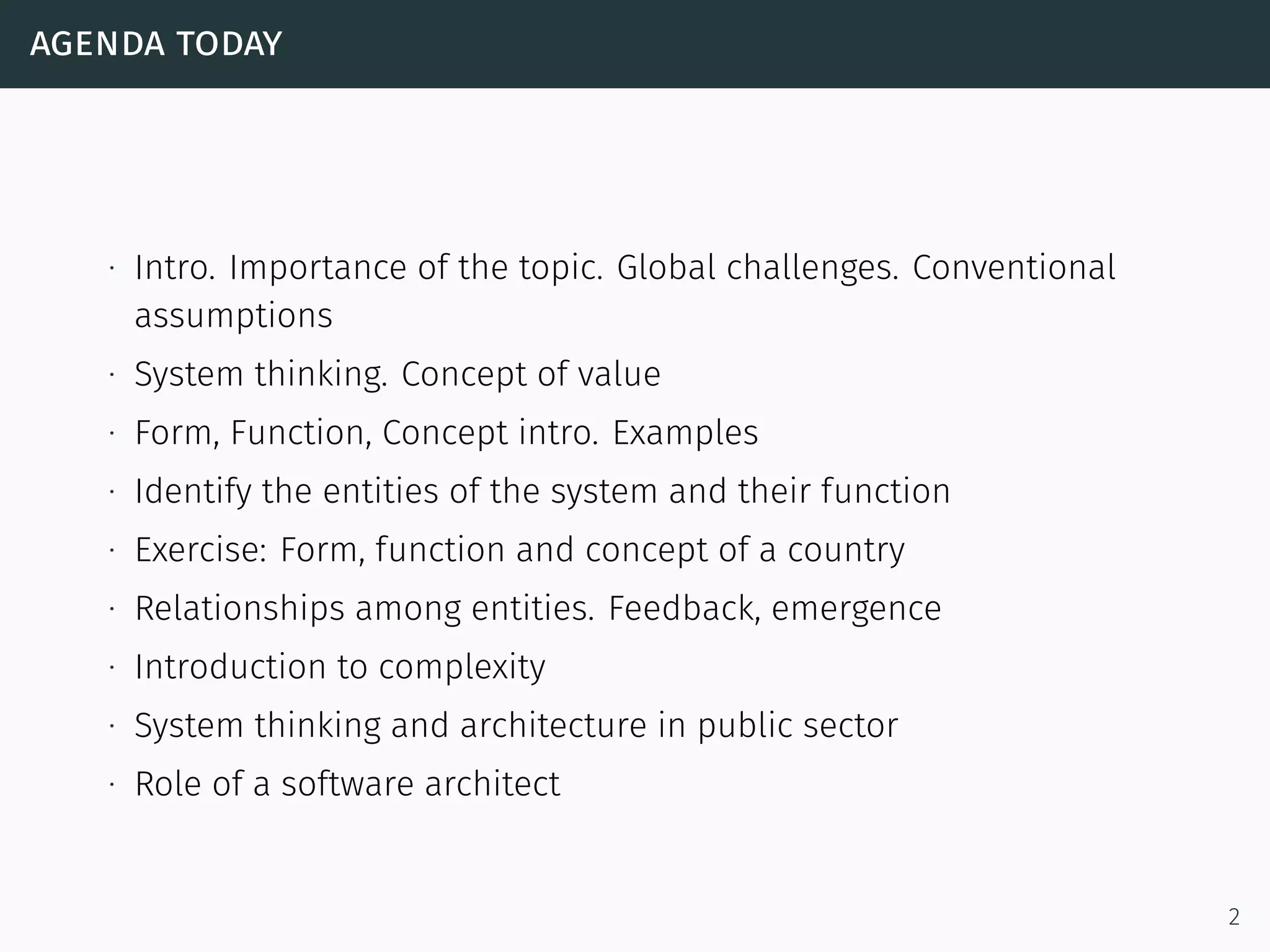 agenda today
∙ Intro. Importance of the topic. Global challenges. Conventional
assumptions
∙ System thinking. Concept of value
∙ Form, Function, Concept intro. Examples
∙ Identify the entities of the system and their function
∙ Exercise: Form, function and concept of a country
∙ Relationships among entities. Feedback, emergence
∙ Introduction to complexity
∙ System thinking and architecture in public sector
∙ Role of a software architect
2
 
