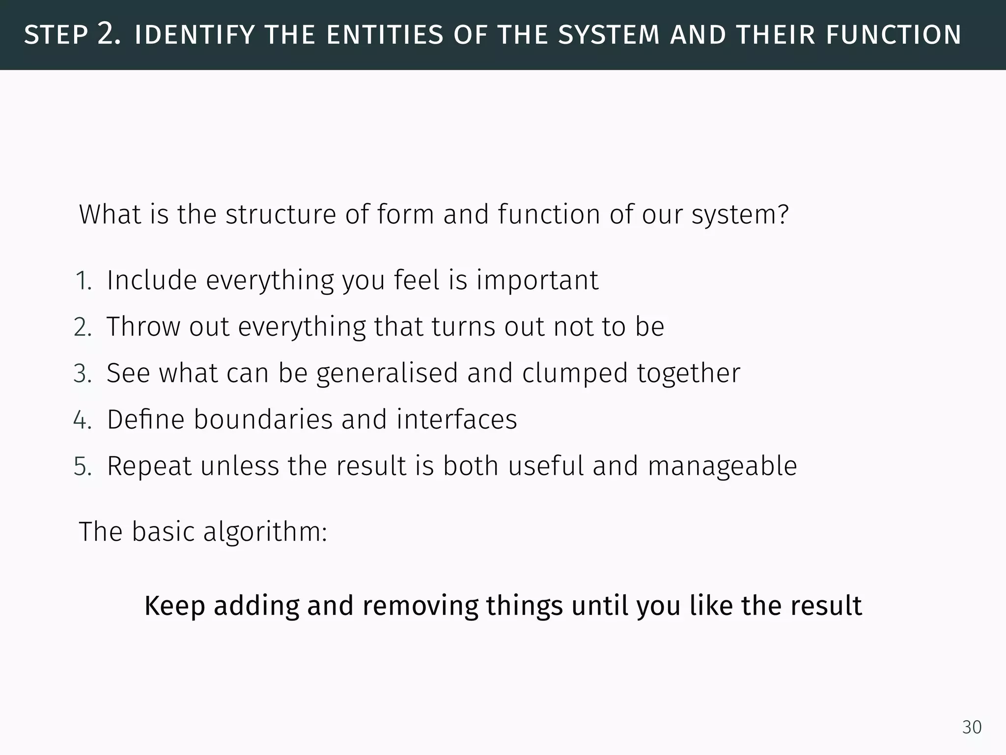 step 2. identify the entities of the system and their function
What is the structure of form and function of our system?
1. Include everything you feel is important
2. Throw out everything that turns out not to be
3. See what can be generalised and clumped together
4. Deﬁne boundaries and interfaces
5. Repeat unless the result is both useful and manageable
The basic algorithm:
Keep adding and removing things until you like the result
30
 