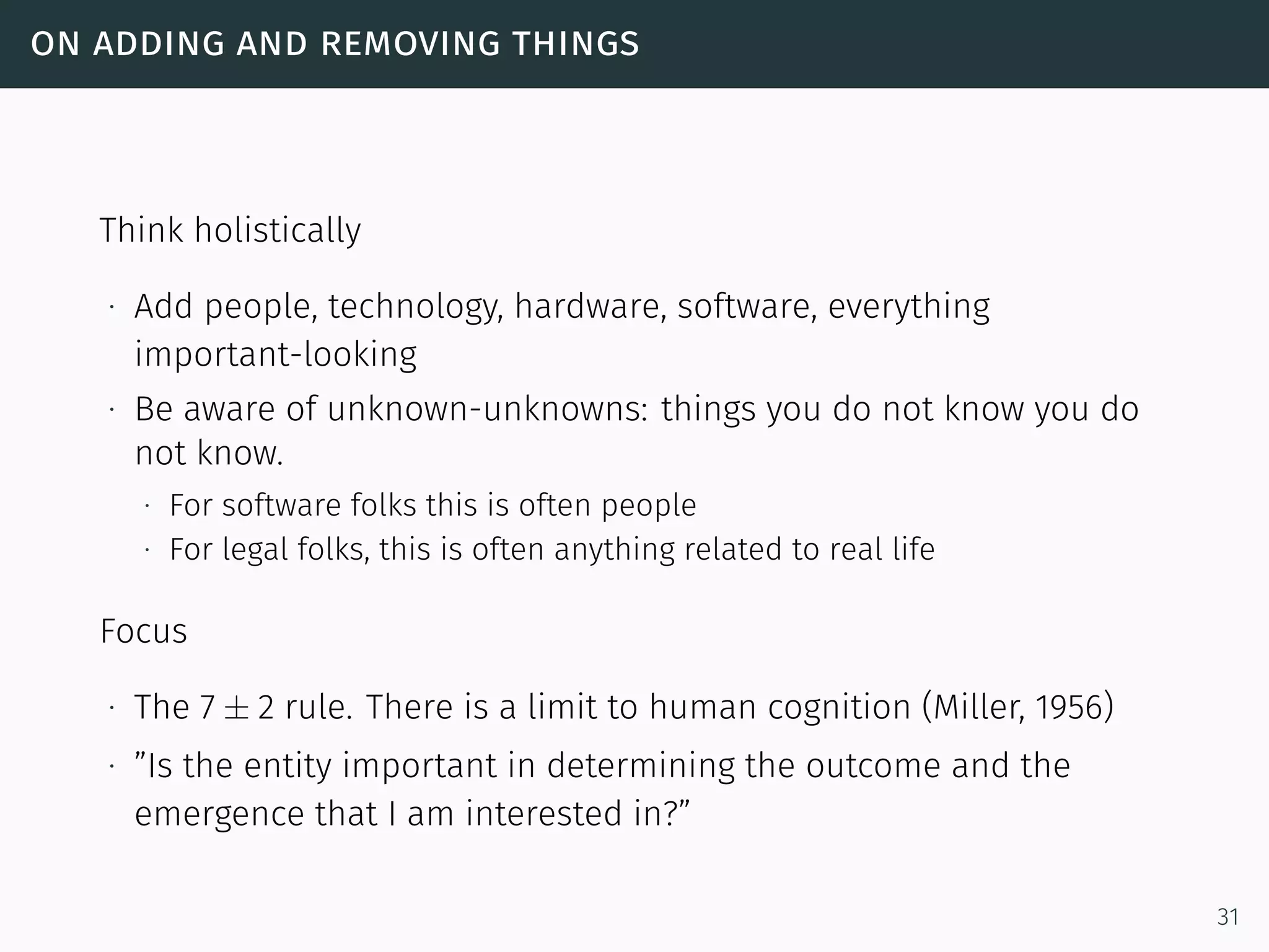 on adding and removing things
Think holistically
∙ Add people, technology, hardware, software, everything
important-looking
∙ Be aware of unknown-unknowns: things you do not know you do
not know.
∙ For software folks this is often people
∙ For legal folks, this is often anything related to real life
Focus
∙ The 7 ± 2 rule. There is a limit to human cognition (Miller, 1956)
∙ ”Is the entity important in determining the outcome and the
emergence that I am interested in?”
31
 