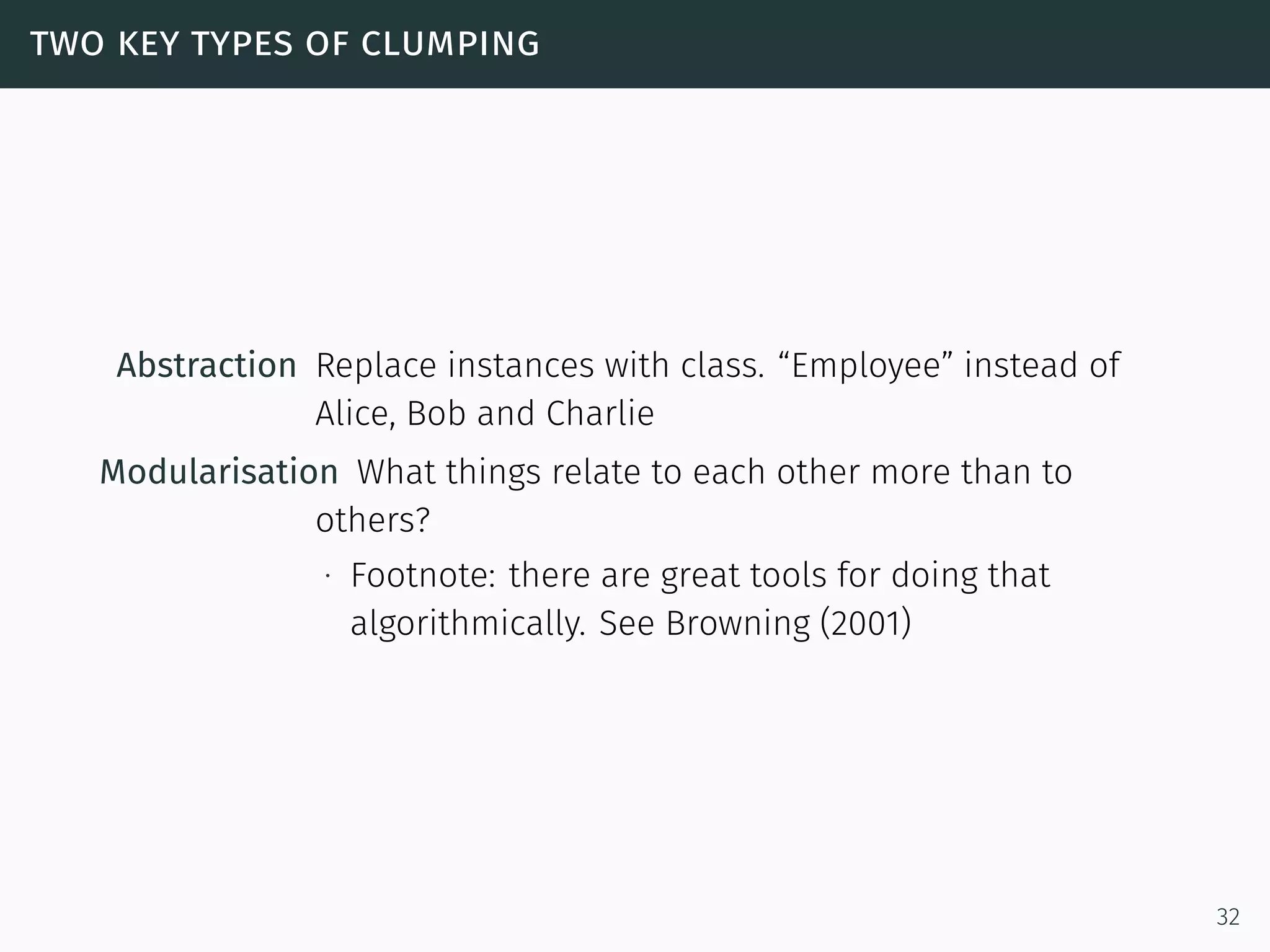 two key types of clumping
Abstraction Replace instances with class. “Employee” instead of
Alice, Bob and Charlie
Modularisation What things relate to each other more than to
others?
∙ Footnote: there are great tools for doing that
algorithmically. See Browning (2001)
32
 