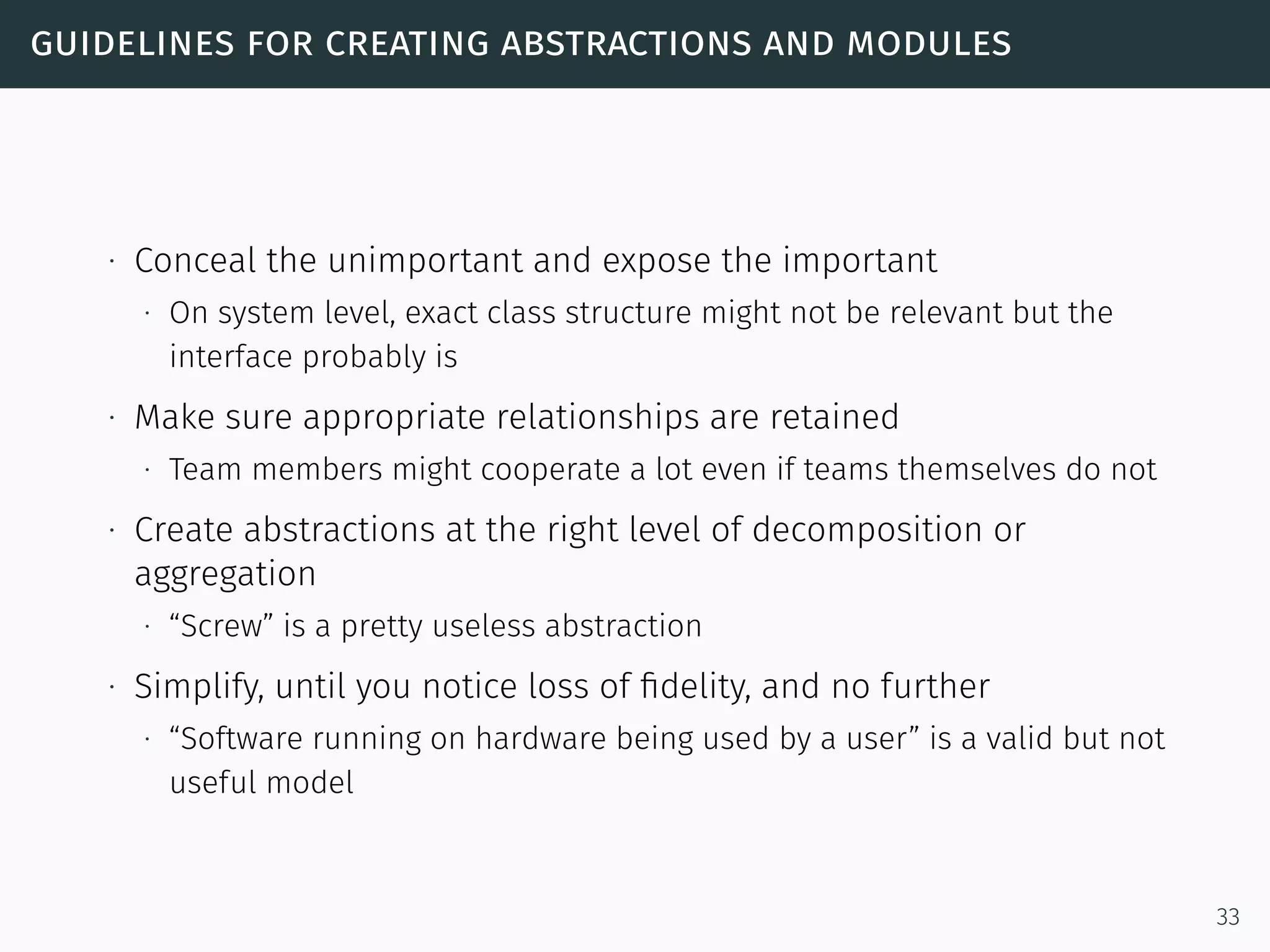 guidelines for creating abstractions and modules
∙ Conceal the unimportant and expose the important
∙ On system level, exact class structure might not be relevant but the
interface probably is
∙ Make sure appropriate relationships are retained
∙ Team members might cooperate a lot even if teams themselves do not
∙ Create abstractions at the right level of decomposition or
aggregation
∙ “Screw” is a pretty useless abstraction
∙ Simplify, until you notice loss of ﬁdelity, and no further
∙ “Software running on hardware being used by a user” is a valid but not
useful model
33
 