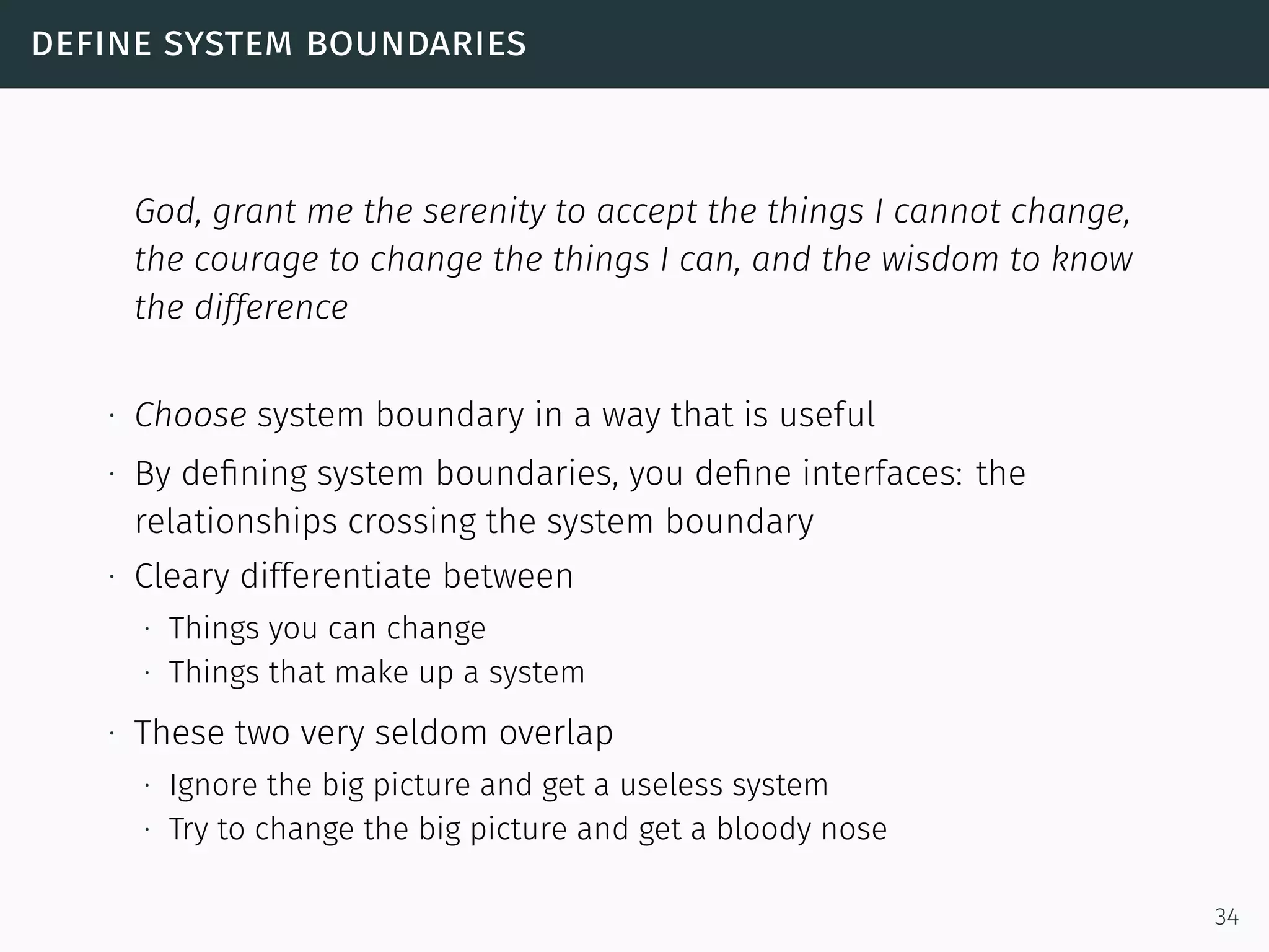define system boundaries
God, grant me the serenity to accept the things I cannot change,
the courage to change the things I can, and the wisdom to know
the difference
∙ Choose system boundary in a way that is useful
∙ By deﬁning system boundaries, you deﬁne interfaces: the
relationships crossing the system boundary
∙ Cleary differentiate between
∙ Things you can change
∙ Things that make up a system
∙ These two very seldom overlap
∙ Ignore the big picture and get a useless system
∙ Try to change the big picture and get a bloody nose
34
 