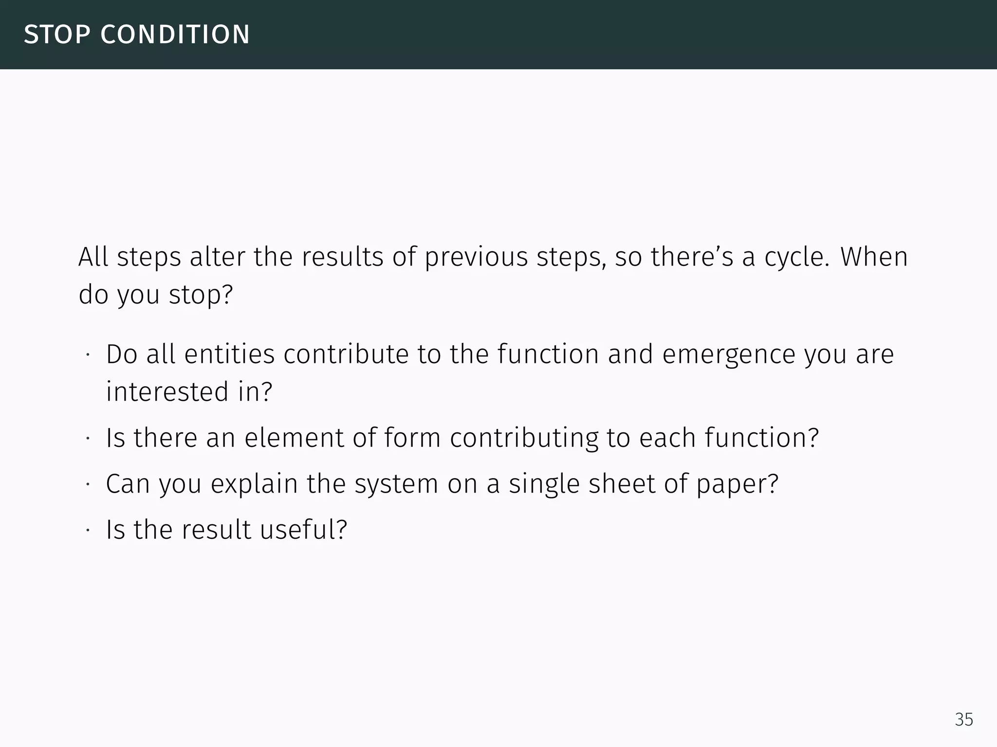 stop condition
All steps alter the results of previous steps, so there’s a cycle. When
do you stop?
∙ Do all entities contribute to the function and emergence you are
interested in?
∙ Is there an element of form contributing to each function?
∙ Can you explain the system on a single sheet of paper?
∙ Is the result useful?
35
 