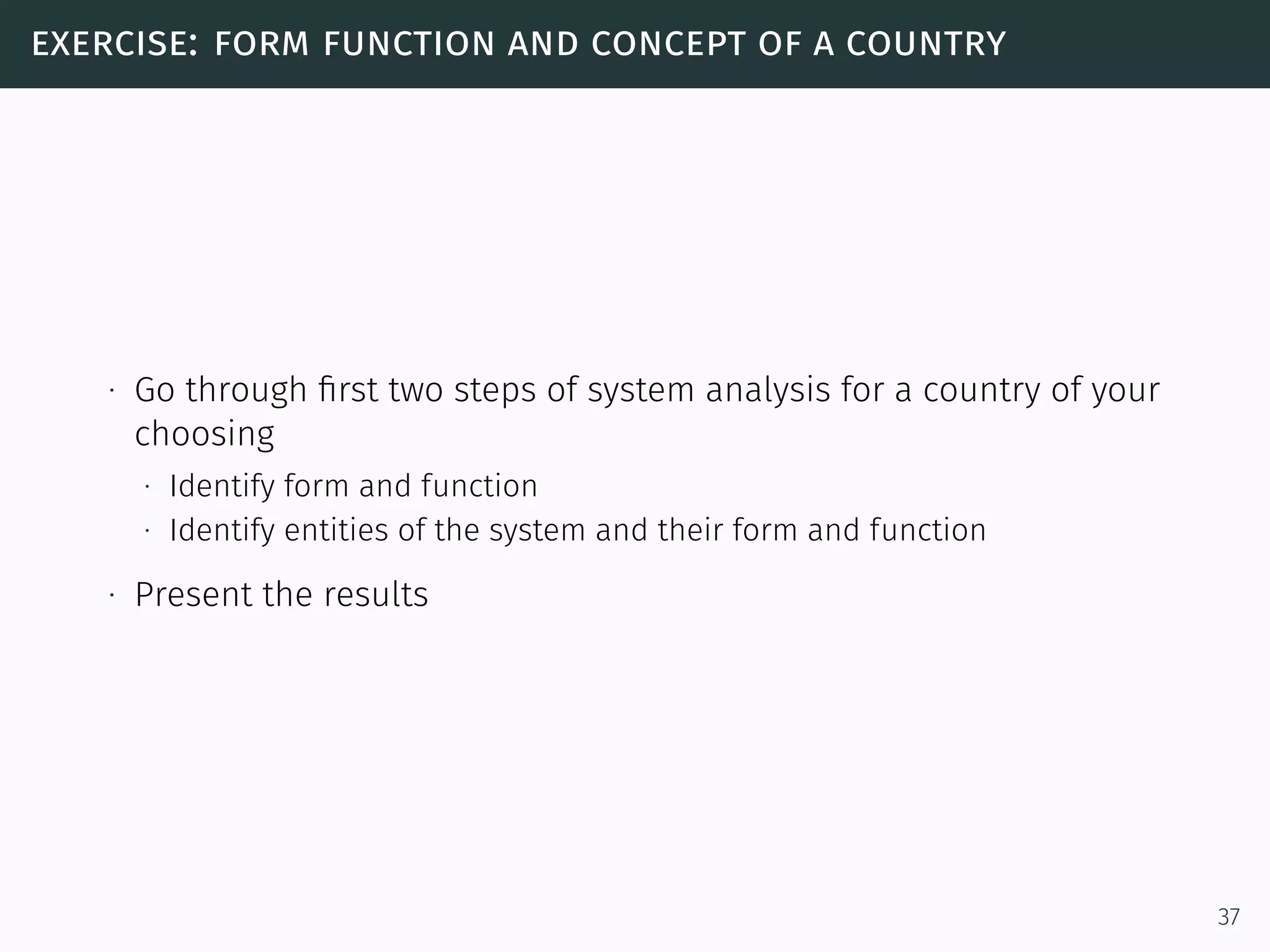 exercise: form function and concept of a country
∙ Go through ﬁrst two steps of system analysis for a country of your
choosing
∙ Identify form and function
∙ Identify entities of the system and their form and function
∙ Present the results
37
 
