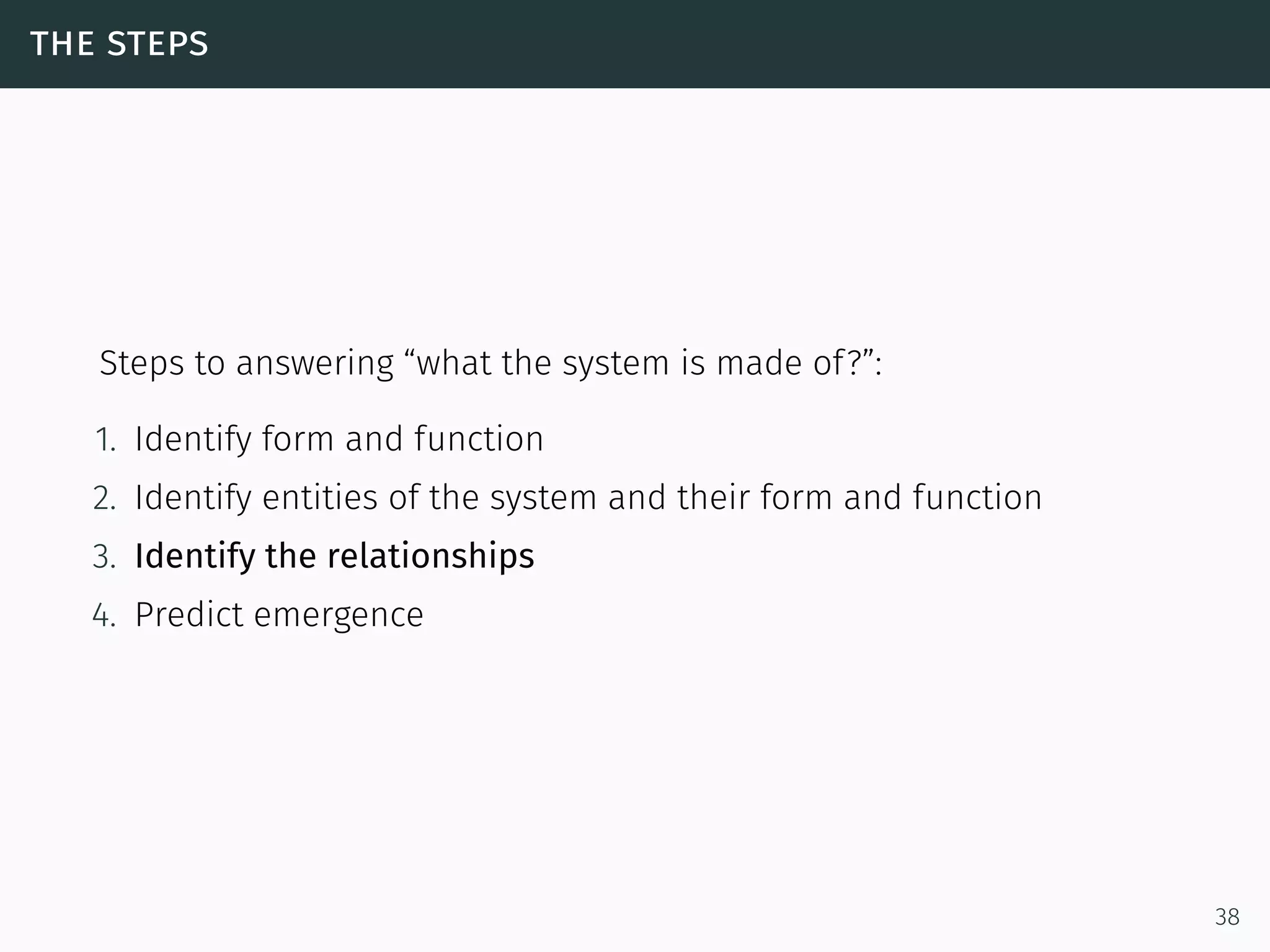 the steps
Steps to answering “what the system is made of?”:
1. Identify form and function
2. Identify entities of the system and their form and function
3. Identify the relationships
4. Predict emergence
38
 