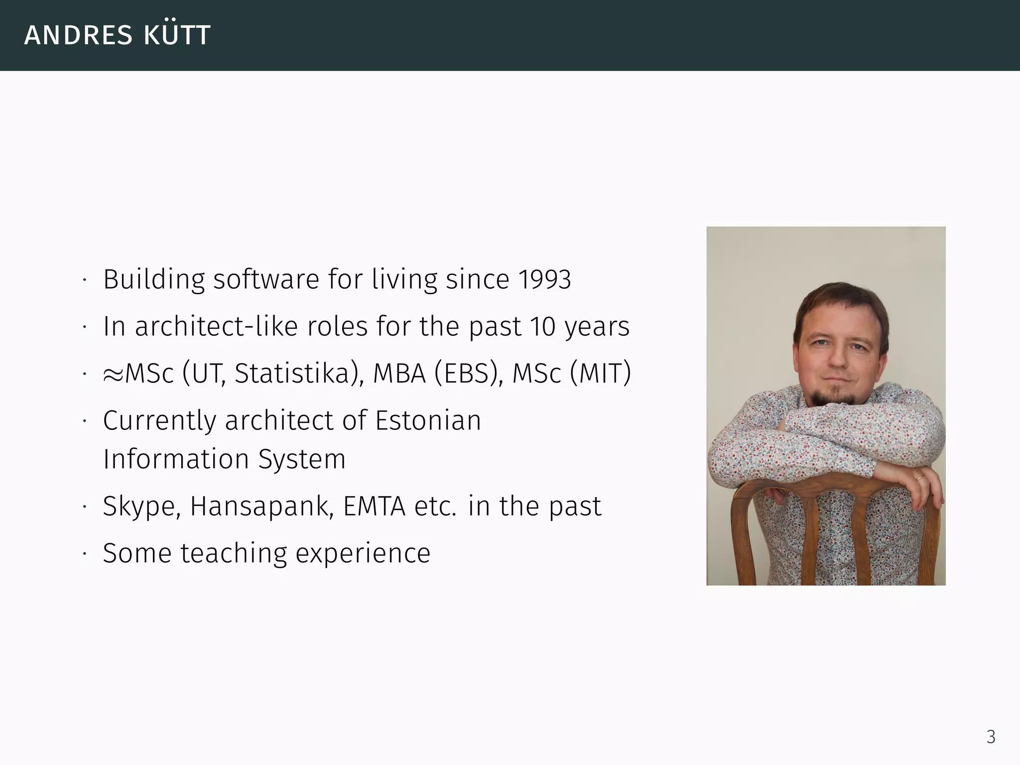 andres kütt
∙ Building software for living since 1993
∙ In architect-like roles for the past 10 years
∙ ≈MSc (UT, Statistika), MBA (EBS), MSc (MIT)
∙ Currently architect of Estonian
Information System
∙ Skype, Hansapank, EMTA etc. in the past
∙ Some teaching experience
3
 