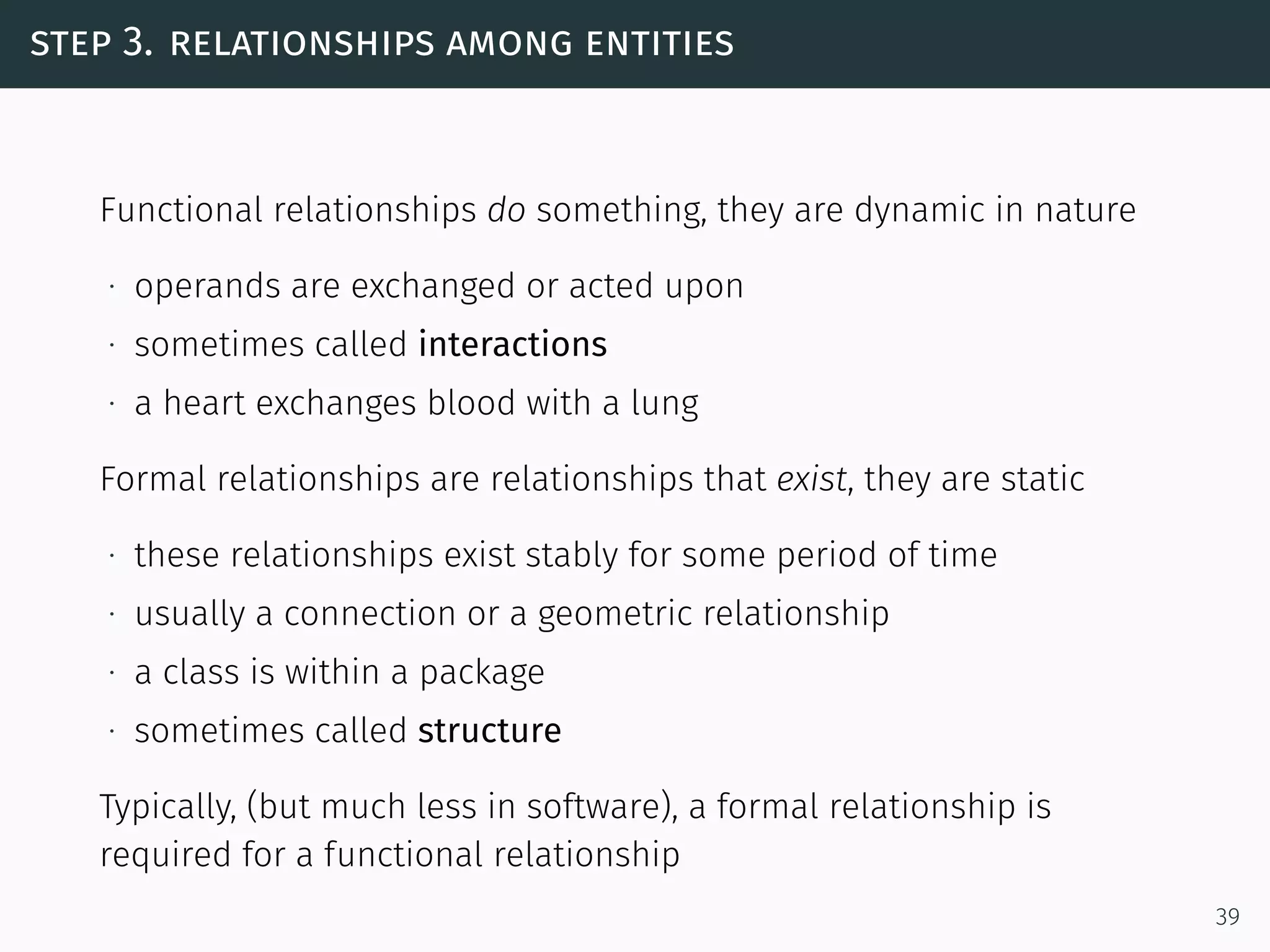step 3. relationships among entities
Functional relationships do something, they are dynamic in nature
∙ operands are exchanged or acted upon
∙ sometimes called interactions
∙ a heart exchanges blood with a lung
Formal relationships are relationships that exist, they are static
∙ these relationships exist stably for some period of time
∙ usually a connection or a geometric relationship
∙ a class is within a package
∙ sometimes called structure
Typically, (but much less in software), a formal relationship is
required for a functional relationship
39
 