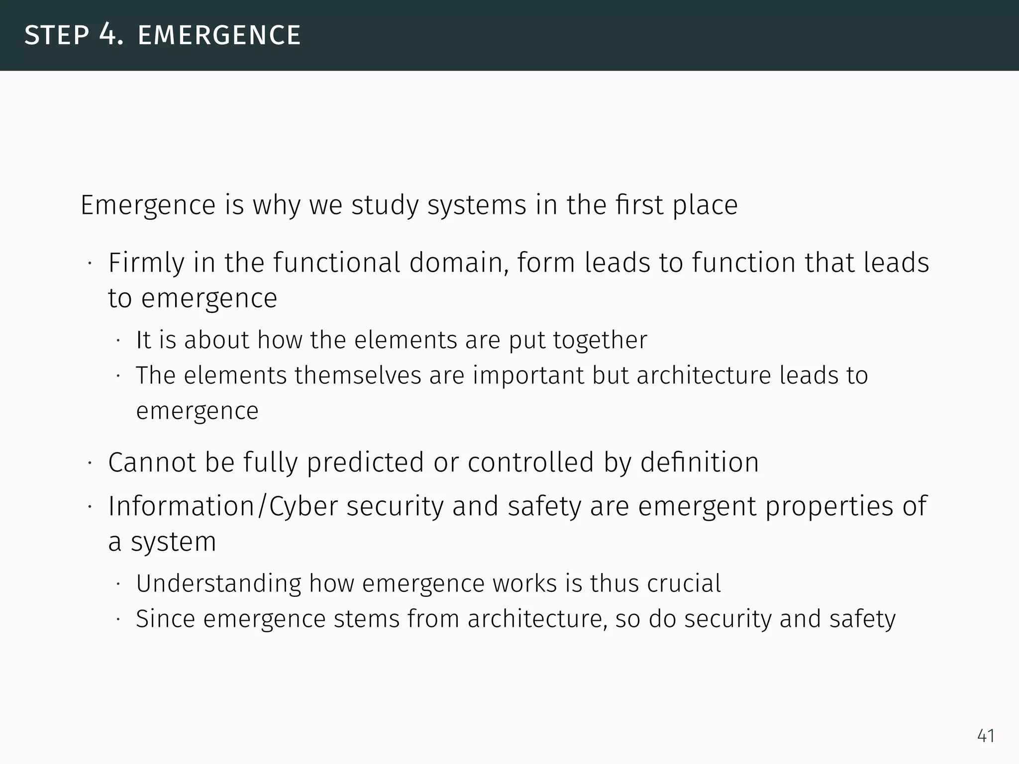 step 4. emergence
Emergence is why we study systems in the ﬁrst place
∙ Firmly in the functional domain, form leads to function that leads
to emergence
∙ It is about how the elements are put together
∙ The elements themselves are important but architecture leads to
emergence
∙ Cannot be fully predicted or controlled by deﬁnition
∙ Information/Cyber security and safety are emergent properties of
a system
∙ Understanding how emergence works is thus crucial
∙ Since emergence stems from architecture, so do security and safety
41
 
