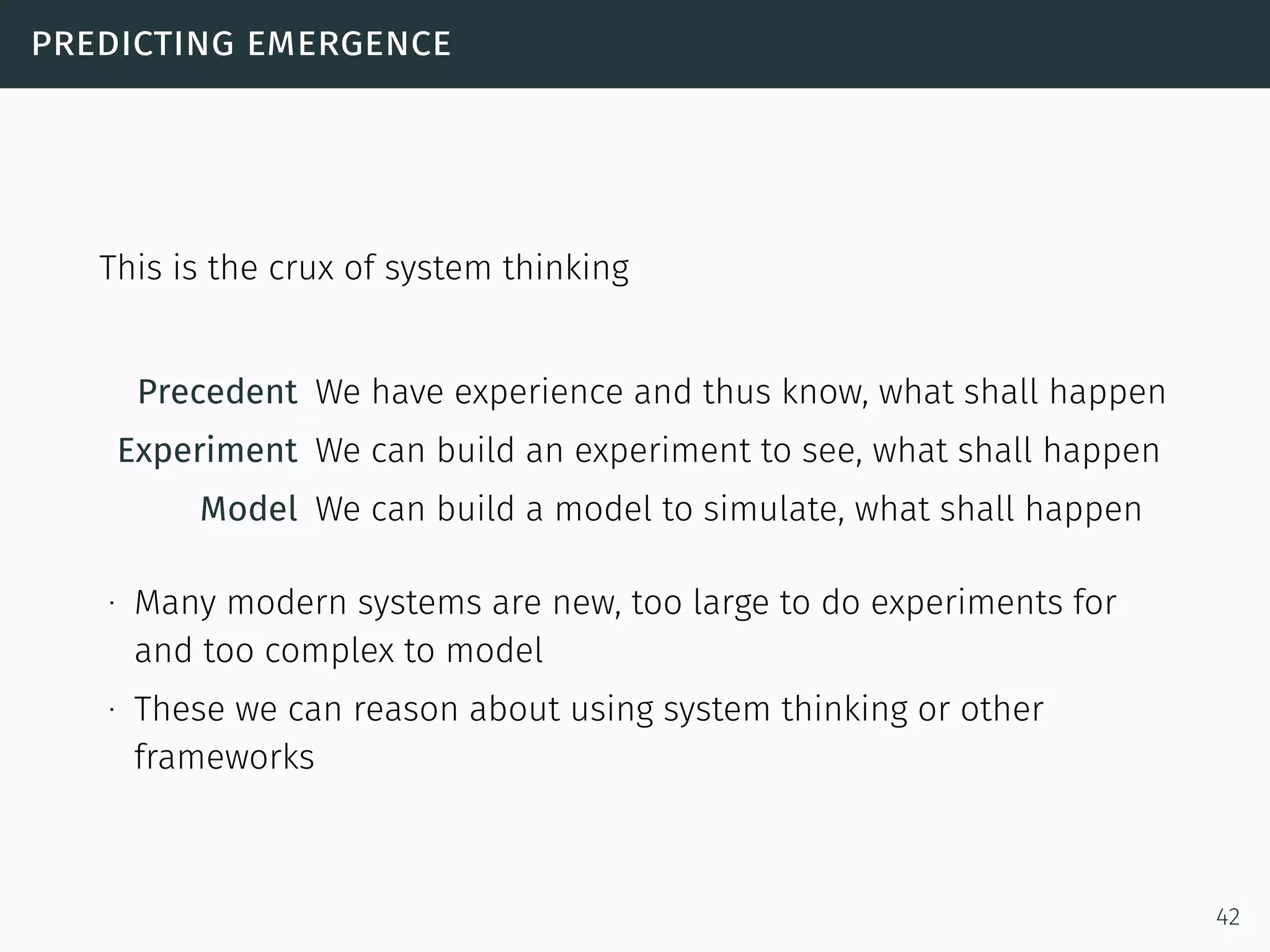 predicting emergence
This is the crux of system thinking
Precedent We have experience and thus know, what shall happen
Experiment We can build an experiment to see, what shall happen
Model We can build a model to simulate, what shall happen
∙ Many modern systems are new, too large to do experiments for
and too complex to model
∙ These we can reason about using system thinking or other
frameworks
42
 