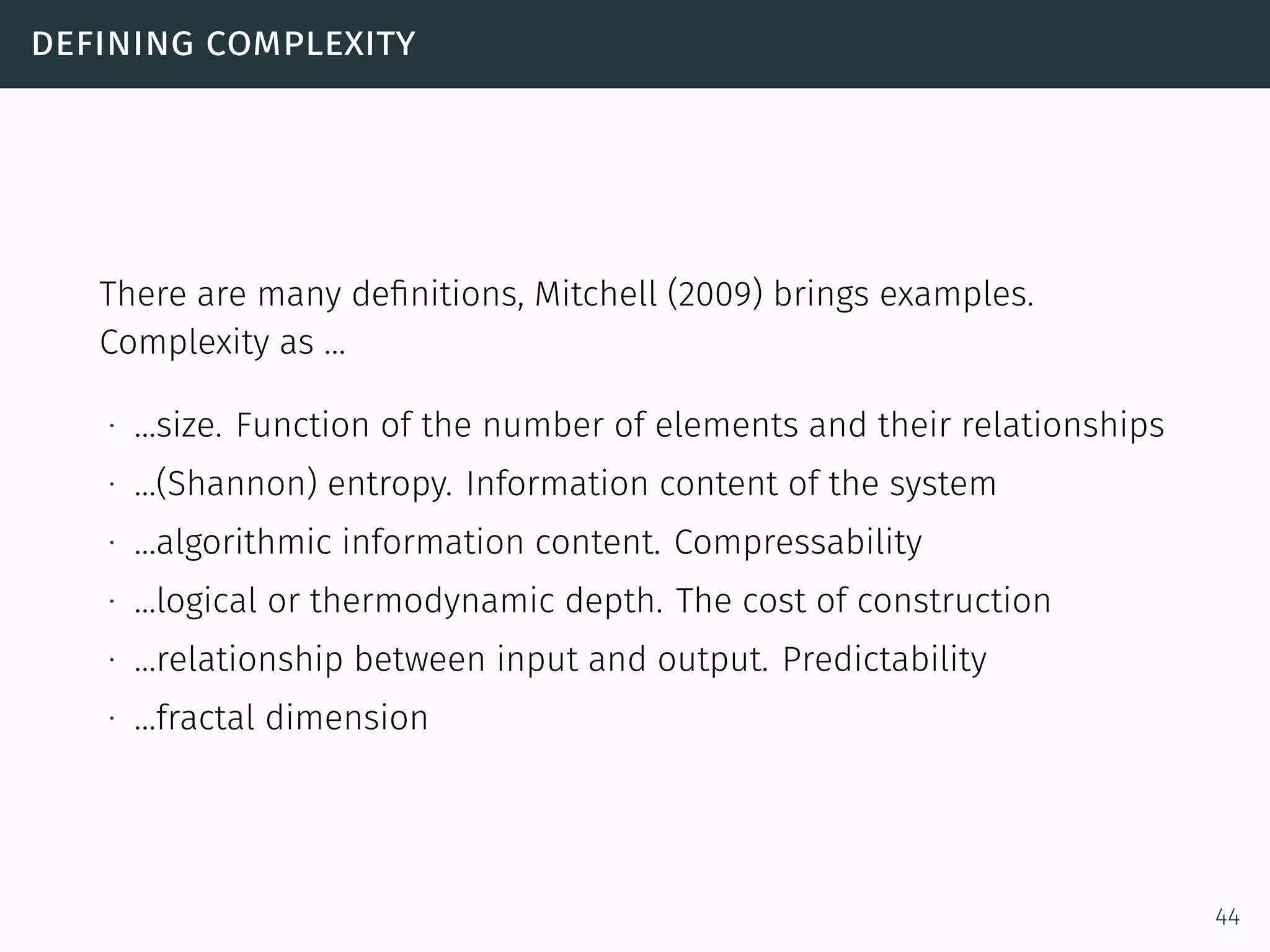defining complexity
There are many deﬁnitions, Mitchell (2009) brings examples.
Complexity as …
∙ …size. Function of the number of elements and their relationships
∙ …(Shannon) entropy. Information content of the system
∙ …algorithmic information content. Compressability
∙ …logical or thermodynamic depth. The cost of construction
∙ …relationship between input and output. Predictability
∙ …fractal dimension
44
 