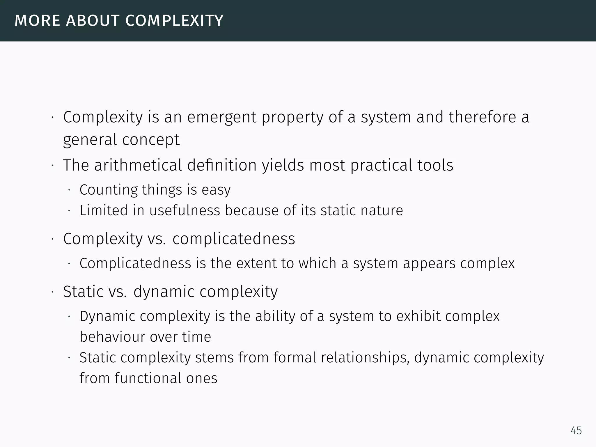 more about complexity
∙ Complexity is an emergent property of a system and therefore a
general concept
∙ The arithmetical deﬁnition yields most practical tools
∙ Counting things is easy
∙ Limited in usefulness because of its static nature
∙ Complexity vs. complicatedness
∙ Complicatedness is the extent to which a system appears complex
∙ Static vs. dynamic complexity
∙ Dynamic complexity is the ability of a system to exhibit complex
behaviour over time
∙ Static complexity stems from formal relationships, dynamic complexity
from functional ones
45
 