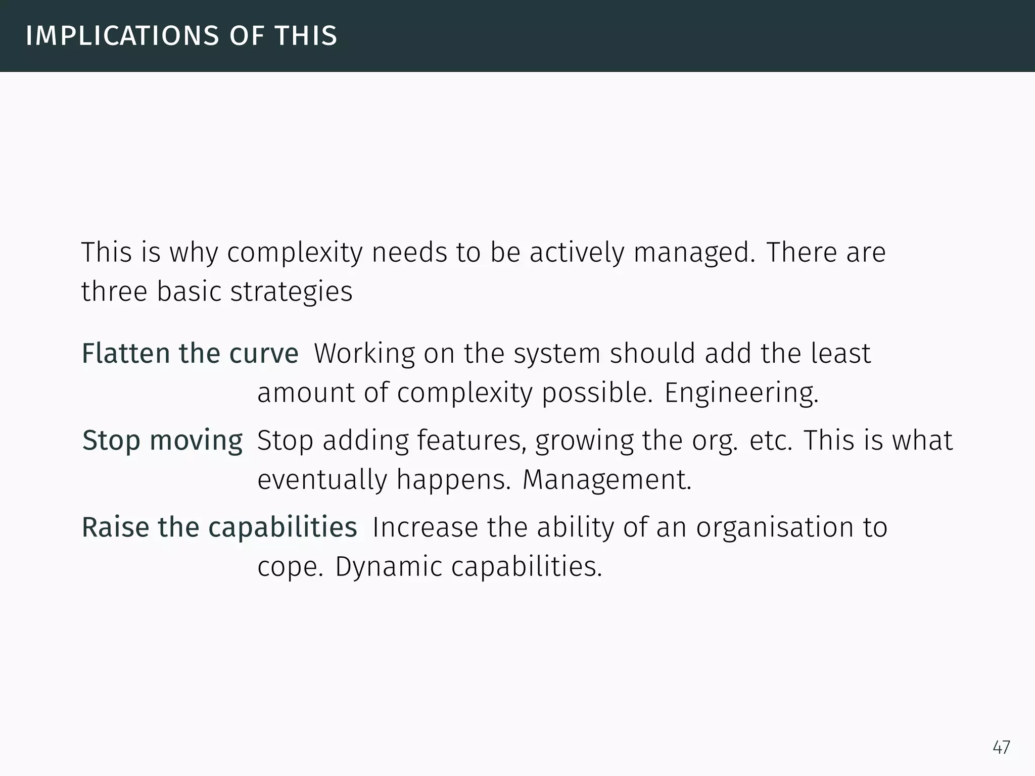 implications of this
This is why complexity needs to be actively managed. There are
three basic strategies
Flatten the curve Working on the system should add the least
amount of complexity possible. Engineering.
Stop moving Stop adding features, growing the org. etc. This is what
eventually happens. Management.
Raise the capabilities Increase the ability of an organisation to
cope. Dynamic capabilities.
47
 