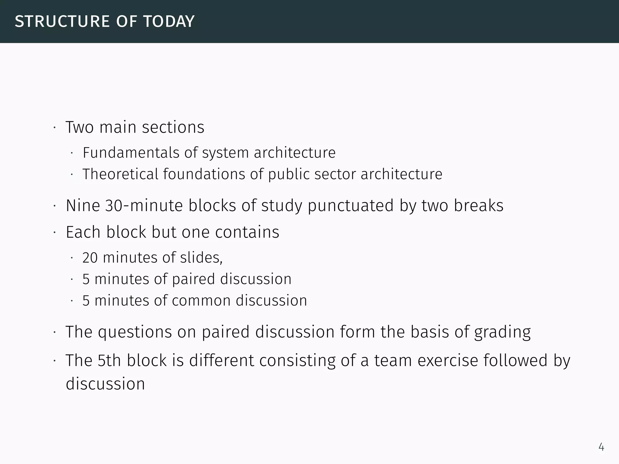 structure of today
∙ Two main sections
∙ Fundamentals of system architecture
∙ Theoretical foundations of public sector architecture
∙ Nine 30-minute blocks of study punctuated by two breaks
∙ Each block but one contains
∙ 20 minutes of slides,
∙ 5 minutes of paired discussion
∙ 5 minutes of common discussion
∙ The questions on paired discussion form the basis of grading
∙ The 5th block is different consisting of a team exercise followed by
discussion
4
 