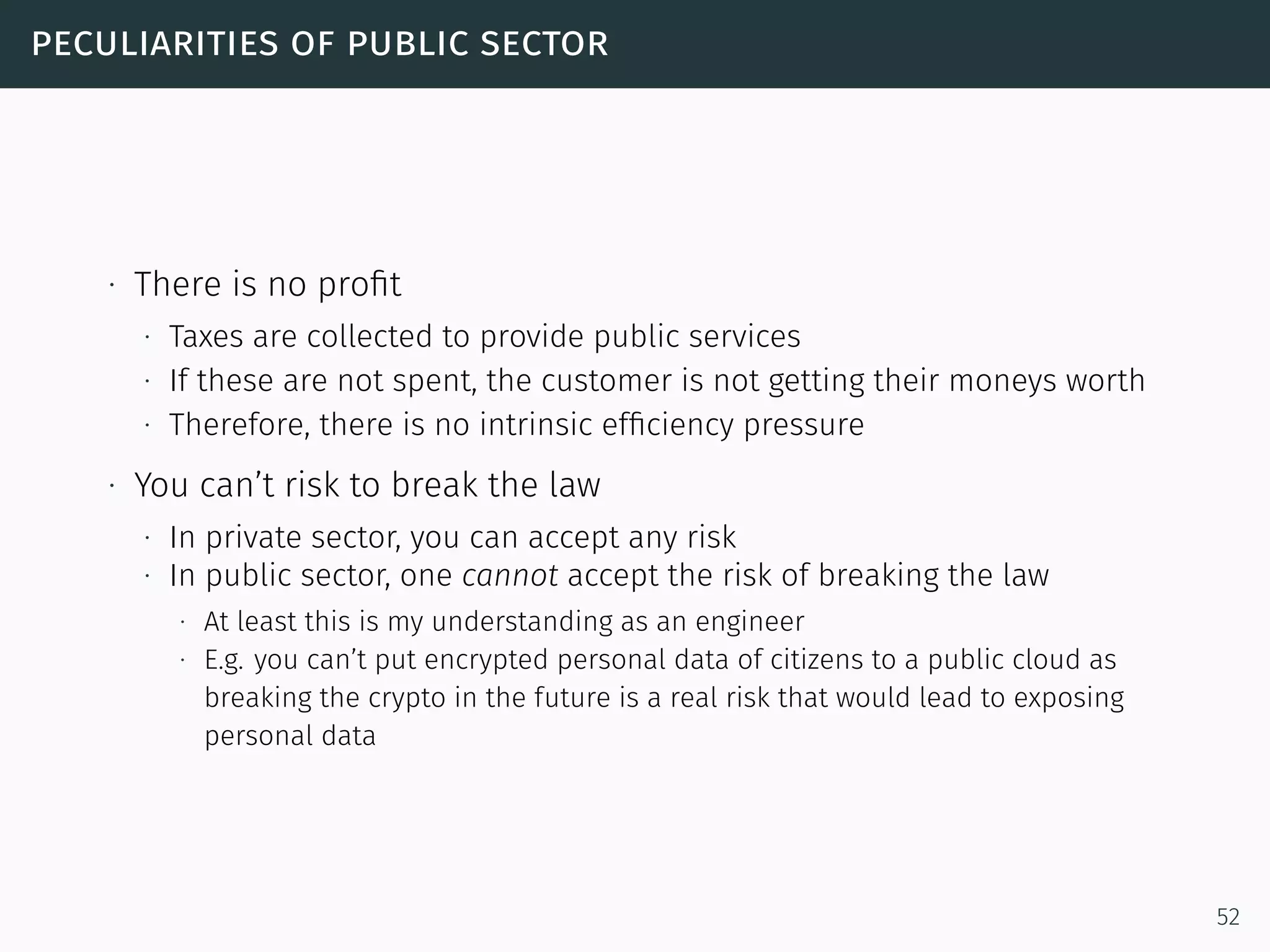 peculiarities of public sector
∙ There is no proﬁt
∙ Taxes are collected to provide public services
∙ If these are not spent, the customer is not getting their moneys worth
∙ Therefore, there is no intrinsic efﬁciency pressure
∙ You can’t risk to break the law
∙ In private sector, you can accept any risk
∙ In public sector, one cannot accept the risk of breaking the law
∙ At least this is my understanding as an engineer
∙ E.g. you can’t put encrypted personal data of citizens to a public cloud as
breaking the crypto in the future is a real risk that would lead to exposing
personal data
52
 