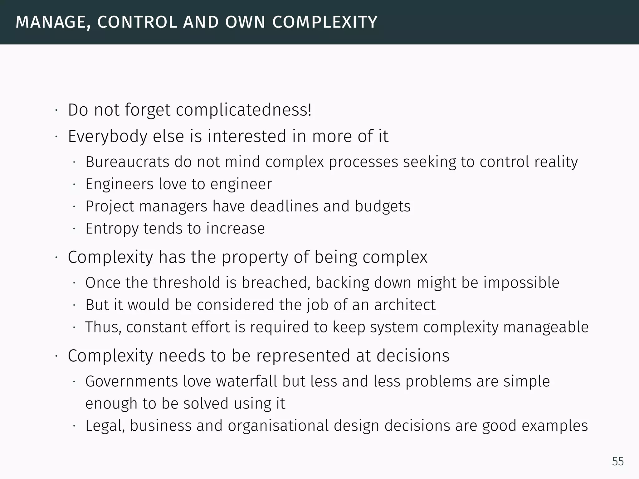 manage, control and own complexity
∙ Do not forget complicatedness!
∙ Everybody else is interested in more of it
∙ Bureaucrats do not mind complex processes seeking to control reality
∙ Engineers love to engineer
∙ Project managers have deadlines and budgets
∙ Entropy tends to increase
∙ Complexity has the property of being complex
∙ Once the threshold is breached, backing down might be impossible
∙ But it would be considered the job of an architect
∙ Thus, constant effort is required to keep system complexity manageable
∙ Complexity needs to be represented at decisions
∙ Governments love waterfall but less and less problems are simple
enough to be solved using it
∙ Legal, business and organisational design decisions are good examples
55
 