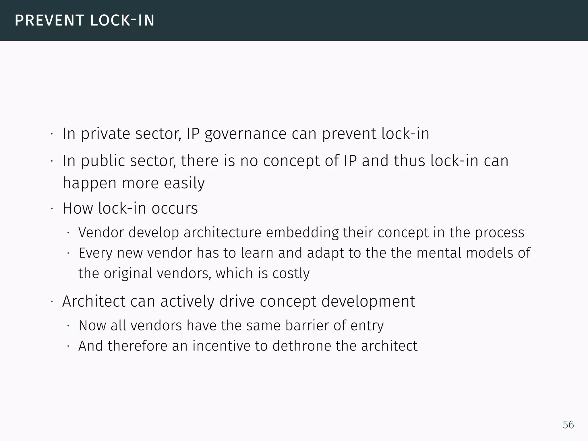 prevent lock-in
∙ In private sector, IP governance can prevent lock-in
∙ In public sector, there is no concept of IP and thus lock-in can
happen more easily
∙ How lock-in occurs
∙ Vendor develop architecture embedding their concept in the process
∙ Every new vendor has to learn and adapt to the the mental models of
the original vendors, which is costly
∙ Architect can actively drive concept development
∙ Now all vendors have the same barrier of entry
∙ And therefore an incentive to dethrone the architect
56
 
