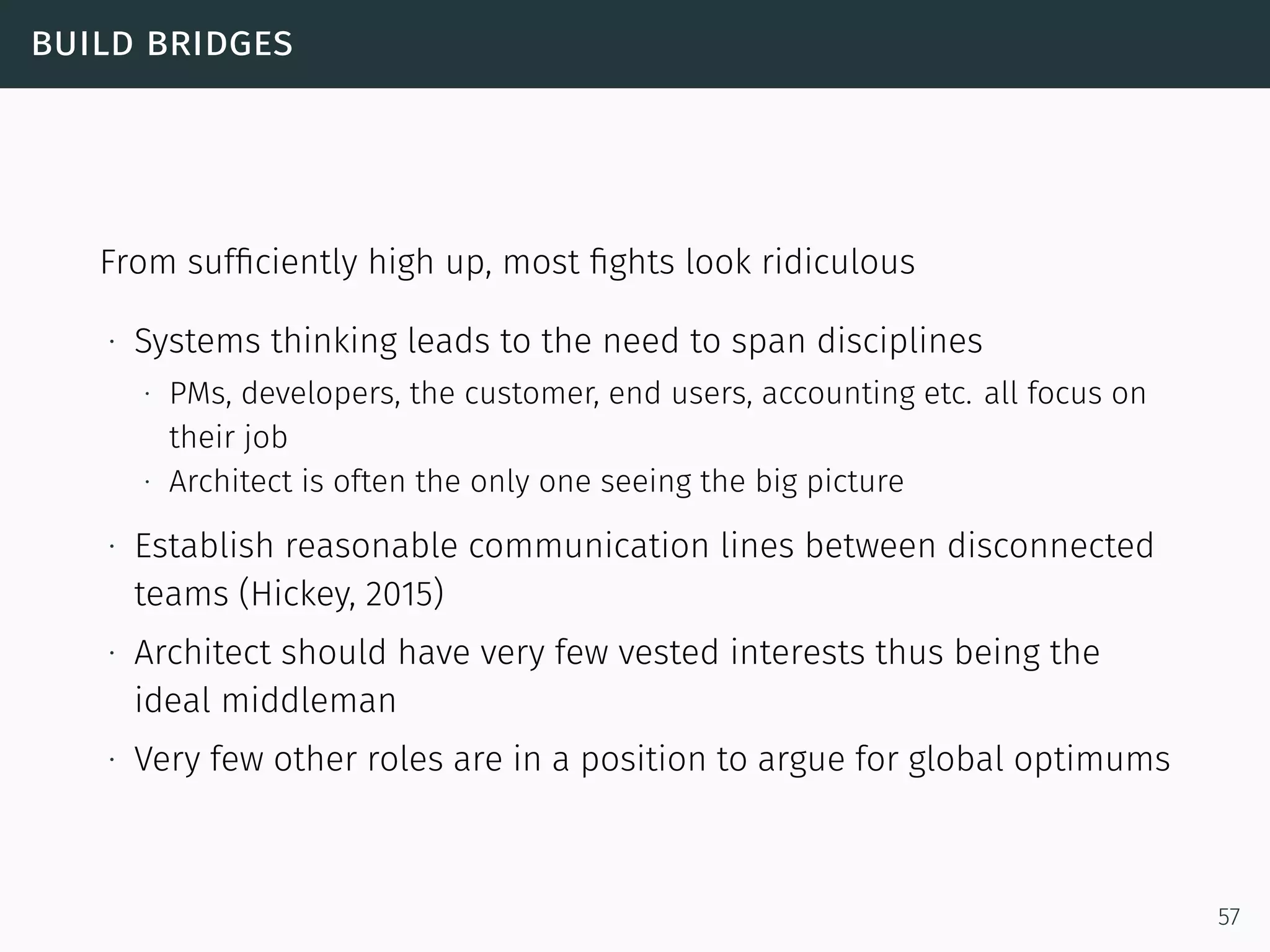 build bridges
From sufﬁciently high up, most ﬁghts look ridiculous
∙ Systems thinking leads to the need to span disciplines
∙ PMs, developers, the customer, end users, accounting etc. all focus on
their job
∙ Architect is often the only one seeing the big picture
∙ Establish reasonable communication lines between disconnected
teams (Hickey, 2015)
∙ Architect should have very few vested interests thus being the
ideal middleman
∙ Very few other roles are in a position to argue for global optimums
57
 