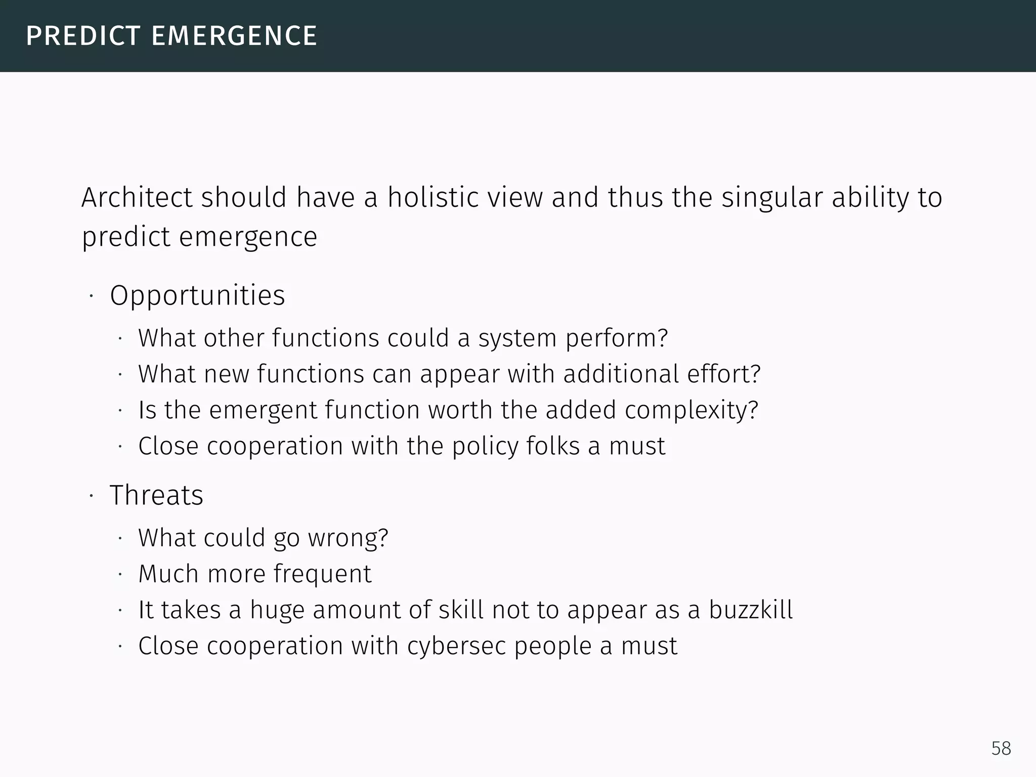 predict emergence
Architect should have a holistic view and thus the singular ability to
predict emergence
∙ Opportunities
∙ What other functions could a system perform?
∙ What new functions can appear with additional effort?
∙ Is the emergent function worth the added complexity?
∙ Close cooperation with the policy folks a must
∙ Threats
∙ What could go wrong?
∙ Much more frequent
∙ It takes a huge amount of skill not to appear as a buzzkill
∙ Close cooperation with cybersec people a must
58
 