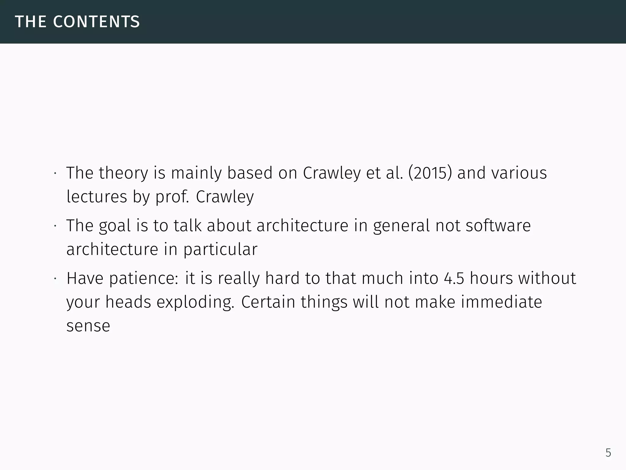 the contents
∙ The theory is mainly based on Crawley et al. (2015) and various
lectures by prof. Crawley
∙ The goal is to talk about architecture in general not software
architecture in particular
∙ Have patience: it is really hard to that much into 4.5 hours without
your heads exploding. Certain things will not make immediate
sense
5
 
