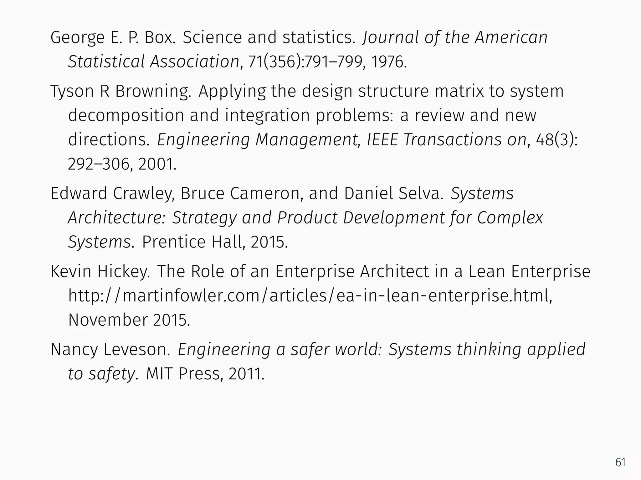 George E. P. Box. Science and statistics. Journal of the American
Statistical Association, 71(356):791–799, 1976.
Tyson R Browning. Applying the design structure matrix to system
decomposition and integration problems: a review and new
directions. Engineering Management, IEEE Transactions on, 48(3):
292–306, 2001.
Edward Crawley, Bruce Cameron, and Daniel Selva. Systems
Architecture: Strategy and Product Development for Complex
Systems. Prentice Hall, 2015.
Kevin Hickey. The Role of an Enterprise Architect in a Lean Enterprise
http://martinfowler.com/articles/ea-in-lean-enterprise.html,
November 2015.
Nancy Leveson. Engineering a safer world: Systems thinking applied
to safety. MIT Press, 2011.
61
 
