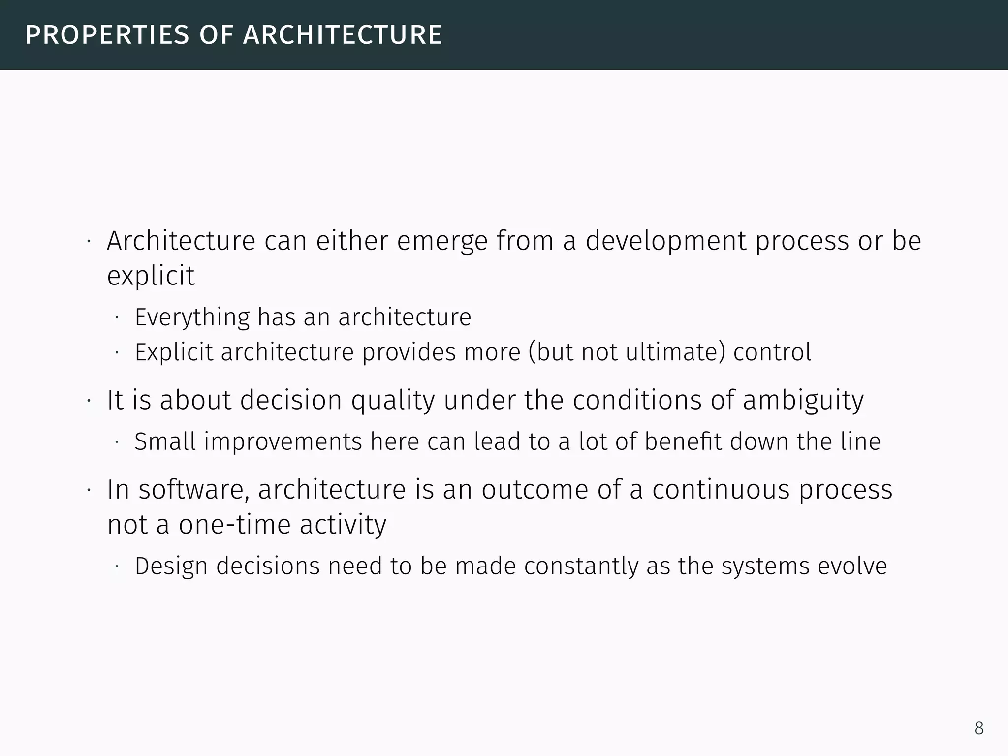 properties of architecture
∙ Architecture can either emerge from a development process or be
explicit
∙ Everything has an architecture
∙ Explicit architecture provides more (but not ultimate) control
∙ It is about decision quality under the conditions of ambiguity
∙ Small improvements here can lead to a lot of beneﬁt down the line
∙ In software, architecture is an outcome of a continuous process
not a one-time activity
∙ Design decisions need to be made constantly as the systems evolve
8
 