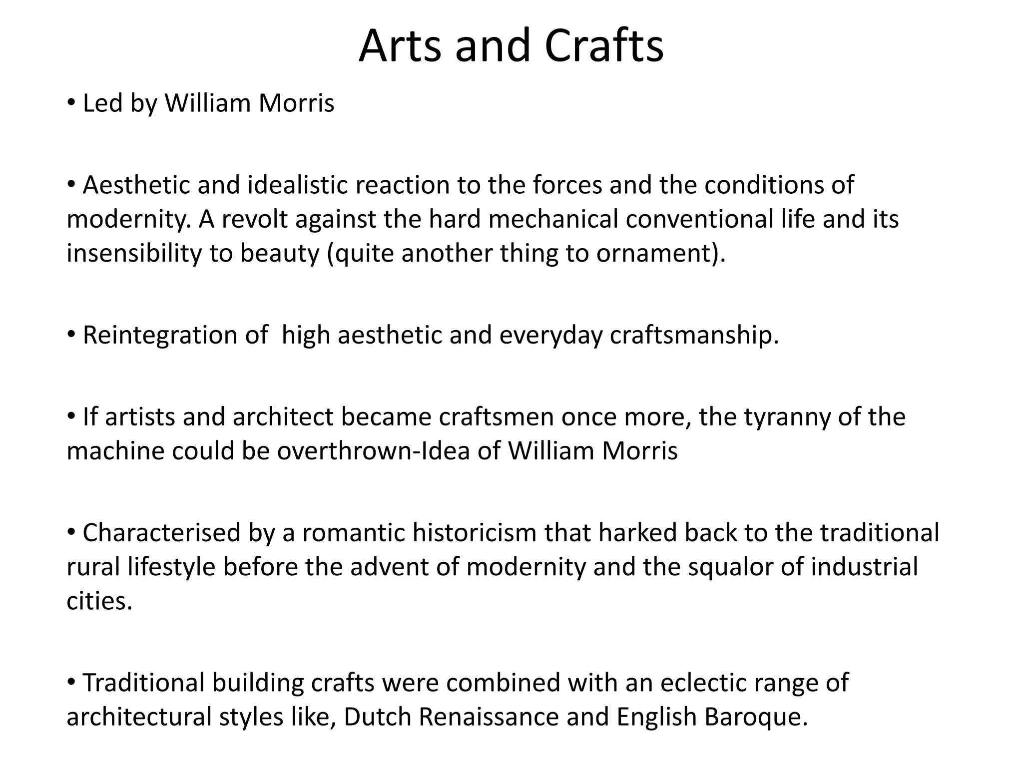 Arts and Crafts
• Led by William Morris
• Aesthetic and idealistic reaction to the forces and the conditions of
modernity. A revolt against the hard mechanical conventional life and its
insensibility to beauty (quite another thing to ornament).
• Reintegration of high aesthetic and everyday craftsmanship.
• If artists and architect became craftsmen once more, the tyranny of the
machine could be overthrown-Idea of William Morris
• Characterised by a romantic historicism that harked back to the traditional
rural lifestyle before the advent of modernity and the squalor of industrial
cities.
• Traditional building crafts were combined with an eclectic range of
architectural styles like, Dutch Renaissance and English Baroque.
 