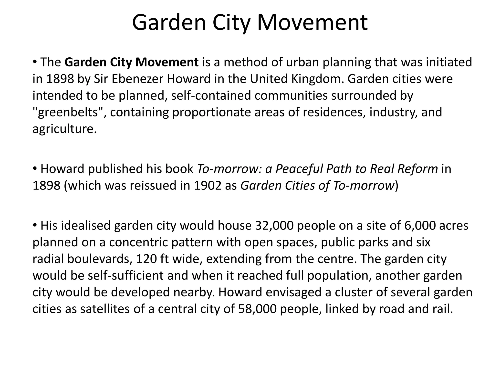Garden City Movement
• The Garden City Movement is a method of urban planning that was initiated
in 1898 by Sir Ebenezer Howard in the United Kingdom. Garden cities were
intended to be planned, self-contained communities surrounded by
"greenbelts", containing proportionate areas of residences, industry, and
agriculture.
• Howard published his book To-morrow: a Peaceful Path to Real Reform in
1898 (which was reissued in 1902 as Garden Cities of To-morrow)
• His idealised garden city would house 32,000 people on a site of 6,000 acres
planned on a concentric pattern with open spaces, public parks and six
radial boulevards, 120 ft wide, extending from the centre. The garden city
would be self-sufficient and when it reached full population, another garden
city would be developed nearby. Howard envisaged a cluster of several garden
cities as satellites of a central city of 58,000 people, linked by road and rail.
 