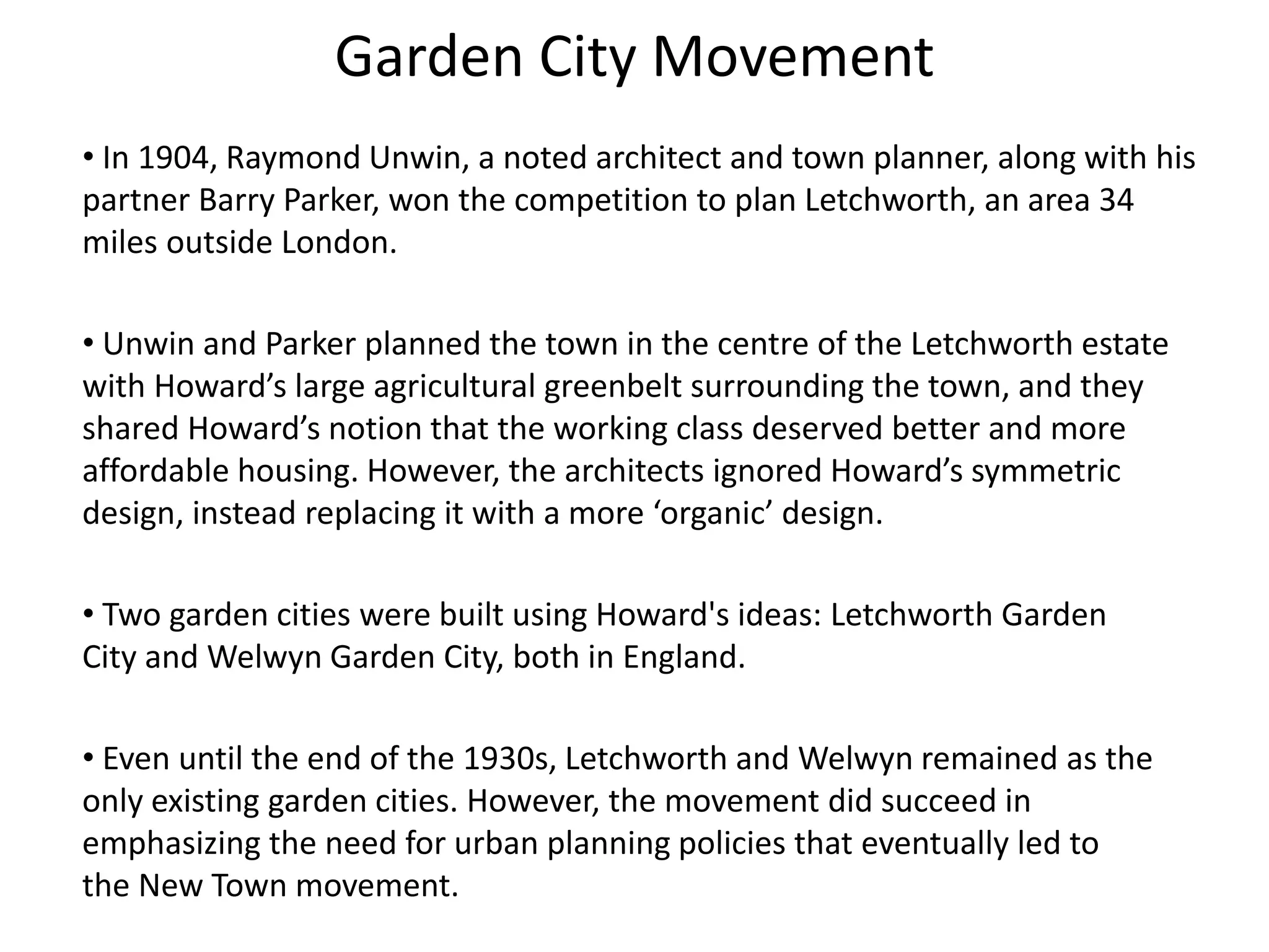 Garden City Movement
• In 1904, Raymond Unwin, a noted architect and town planner, along with his
partner Barry Parker, won the competition to plan Letchworth, an area 34
miles outside London.
• Unwin and Parker planned the town in the centre of the Letchworth estate
with Howard’s large agricultural greenbelt surrounding the town, and they
shared Howard’s notion that the working class deserved better and more
affordable housing. However, the architects ignored Howard’s symmetric
design, instead replacing it with a more ‘organic’ design.
• Two garden cities were built using Howard's ideas: Letchworth Garden
City and Welwyn Garden City, both in England.
• Even until the end of the 1930s, Letchworth and Welwyn remained as the
only existing garden cities. However, the movement did succeed in
emphasizing the need for urban planning policies that eventually led to
the New Town movement.
 