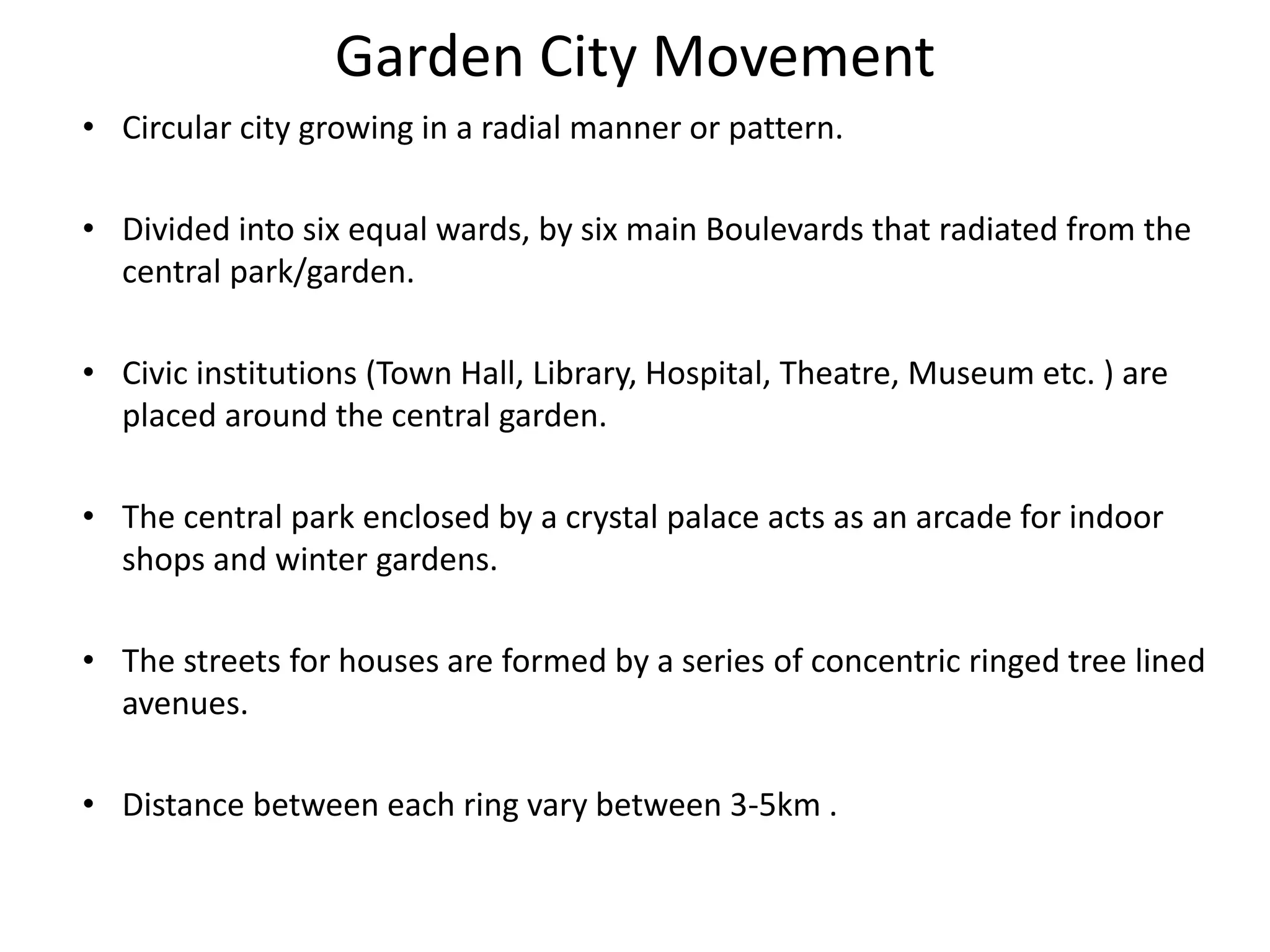 Garden City Movement
• Circular city growing in a radial manner or pattern.
• Divided into six equal wards, by six main Boulevards that radiated from the
central park/garden.
• Civic institutions (Town Hall, Library, Hospital, Theatre, Museum etc. ) are
placed around the central garden.
• The central park enclosed by a crystal palace acts as an arcade for indoor
shops and winter gardens.
• The streets for houses are formed by a series of concentric ringed tree lined
avenues.
• Distance between each ring vary between 3-5km .
 