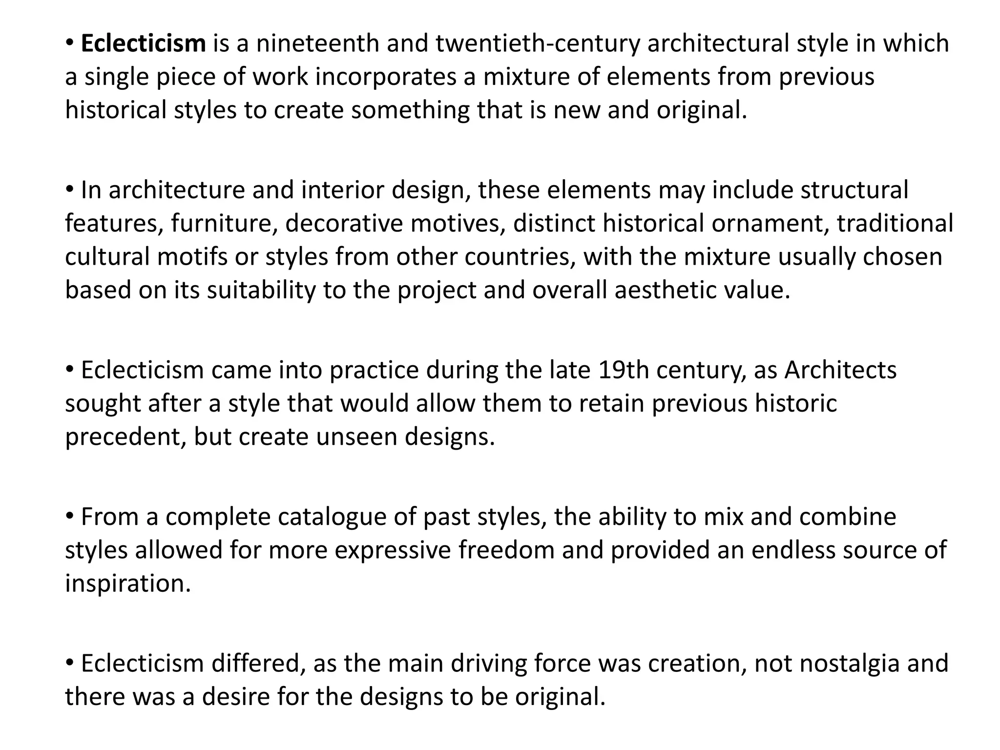 • Eclecticism is a nineteenth and twentieth-century architectural style in which
a single piece of work incorporates a mixture of elements from previous
historical styles to create something that is new and original.
• In architecture and interior design, these elements may include structural
features, furniture, decorative motives, distinct historical ornament, traditional
cultural motifs or styles from other countries, with the mixture usually chosen
based on its suitability to the project and overall aesthetic value.
• Eclecticism came into practice during the late 19th century, as Architects
sought after a style that would allow them to retain previous historic
precedent, but create unseen designs.
• From a complete catalogue of past styles, the ability to mix and combine
styles allowed for more expressive freedom and provided an endless source of
inspiration.
• Eclecticism differed, as the main driving force was creation, not nostalgia and
there was a desire for the designs to be original.
 