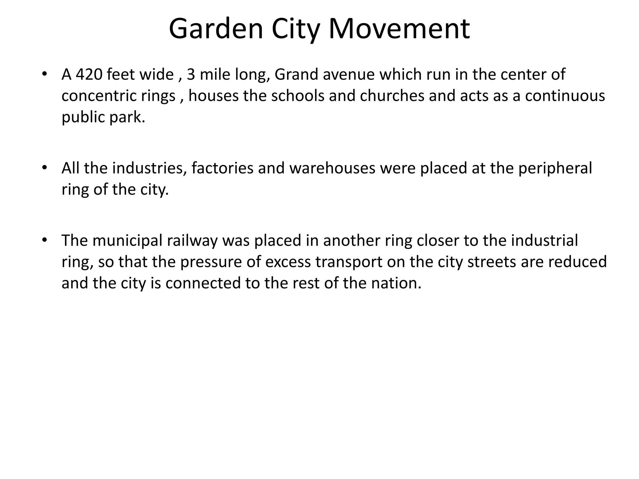 Garden City Movement
• A 420 feet wide , 3 mile long, Grand avenue which run in the center of
concentric rings , houses the schools and churches and acts as a continuous
public park.
• All the industries, factories and warehouses were placed at the peripheral
ring of the city.
• The municipal railway was placed in another ring closer to the industrial
ring, so that the pressure of excess transport on the city streets are reduced
and the city is connected to the rest of the nation.
 