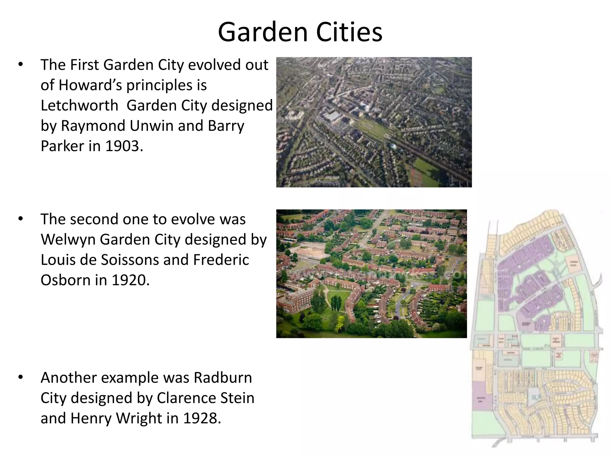 Garden Cities
• The First Garden City evolved out
of Howard’s principles is
Letchworth Garden City designed
by Raymond Unwin and Barry
Parker in 1903.
• The second one to evolve was
Welwyn Garden City designed by
Louis de Soissons and Frederic
Osborn in 1920.
• Another example was Radburn
City designed by Clarence Stein
and Henry Wright in 1928.
 