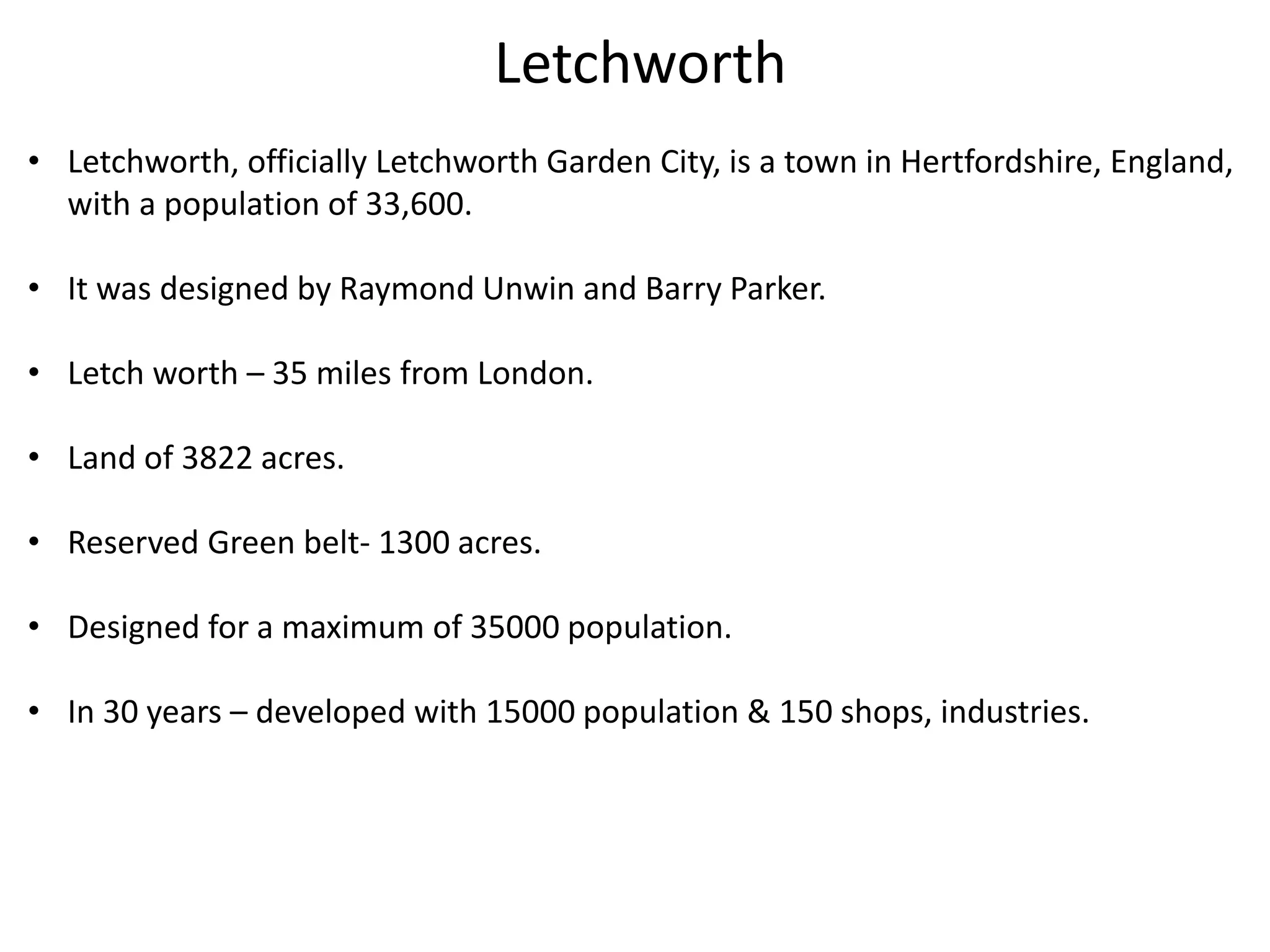 Letchworth
• Letchworth, officially Letchworth Garden City, is a town in Hertfordshire, England,
with a population of 33,600.
• It was designed by Raymond Unwin and Barry Parker.
• Letch worth – 35 miles from London.
• Land of 3822 acres.
• Reserved Green belt- 1300 acres.
• Designed for a maximum of 35000 population.
• In 30 years – developed with 15000 population & 150 shops, industries.
 