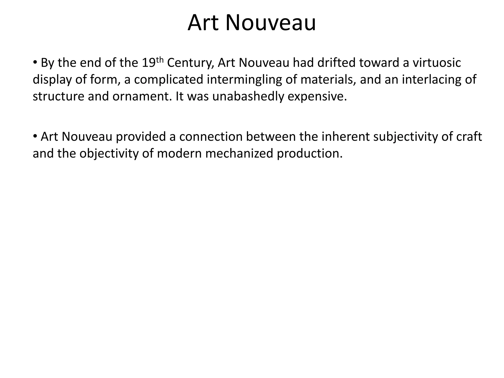 Art Nouveau
• By the end of the 19th Century, Art Nouveau had drifted toward a virtuosic
display of form, a complicated intermingling of materials, and an interlacing of
structure and ornament. It was unabashedly expensive.
• Art Nouveau provided a connection between the inherent subjectivity of craft
and the objectivity of modern mechanized production.
 
