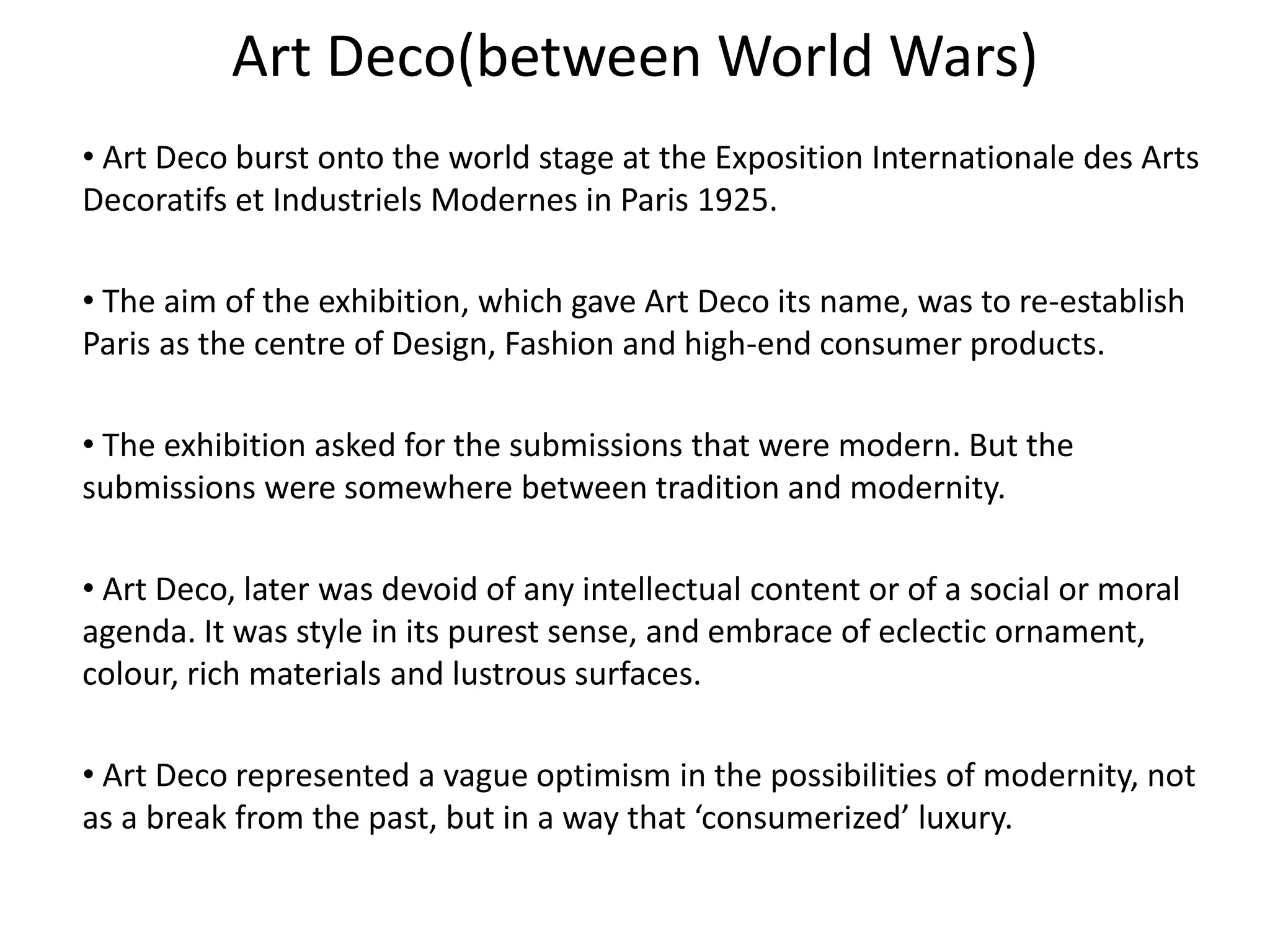 Art Deco(between World Wars)
• Art Deco burst onto the world stage at the Exposition Internationale des Arts
Decoratifs et Industriels Modernes in Paris 1925.
• The aim of the exhibition, which gave Art Deco its name, was to re-establish
Paris as the centre of Design, Fashion and high-end consumer products.
• The exhibition asked for the submissions that were modern. But the
submissions were somewhere between tradition and modernity.
• Art Deco, later was devoid of any intellectual content or of a social or moral
agenda. It was style in its purest sense, and embrace of eclectic ornament,
colour, rich materials and lustrous surfaces.
• Art Deco represented a vague optimism in the possibilities of modernity, not
as a break from the past, but in a way that ‘consumerized’ luxury.
 