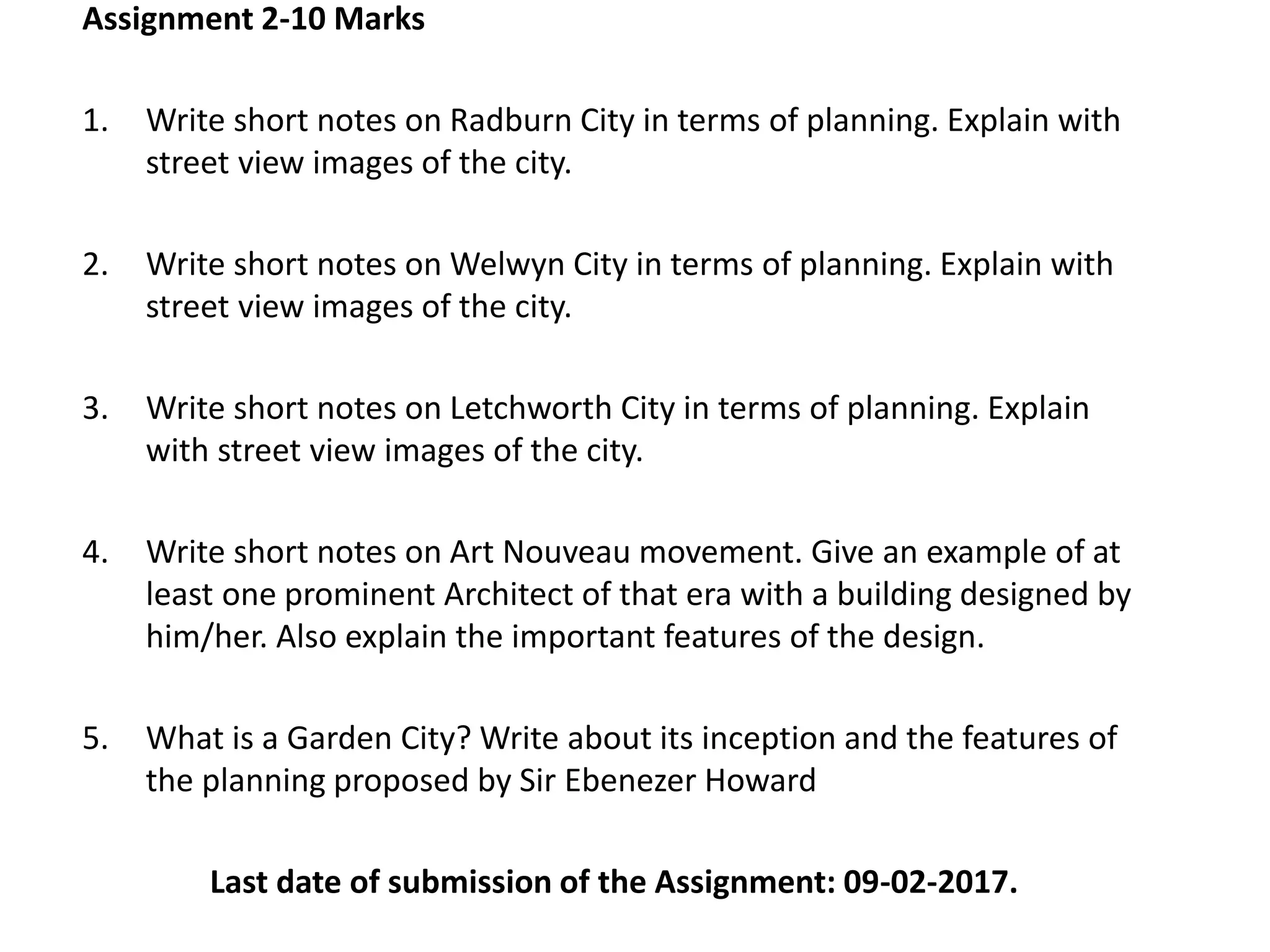 Assignment 2-10 Marks
1. Write short notes on Radburn City in terms of planning. Explain with
street view images of the city.
2. Write short notes on Welwyn City in terms of planning. Explain with
street view images of the city.
3. Write short notes on Letchworth City in terms of planning. Explain
with street view images of the city.
4. Write short notes on Art Nouveau movement. Give an example of at
least one prominent Architect of that era with a building designed by
him/her. Also explain the important features of the design.
5. What is a Garden City? Write about its inception and the features of
the planning proposed by Sir Ebenezer Howard
Last date of submission of the Assignment: 09-02-2017.
 