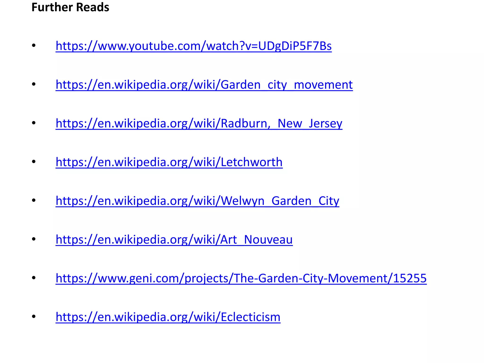 Further Reads
• https://www.youtube.com/watch?v=UDgDiP5F7Bs
• https://en.wikipedia.org/wiki/Garden_city_movement
• https://en.wikipedia.org/wiki/Radburn,_New_Jersey
• https://en.wikipedia.org/wiki/Letchworth
• https://en.wikipedia.org/wiki/Welwyn_Garden_City
• https://en.wikipedia.org/wiki/Art_Nouveau
• https://www.geni.com/projects/The-Garden-City-Movement/15255
• https://en.wikipedia.org/wiki/Eclecticism
 