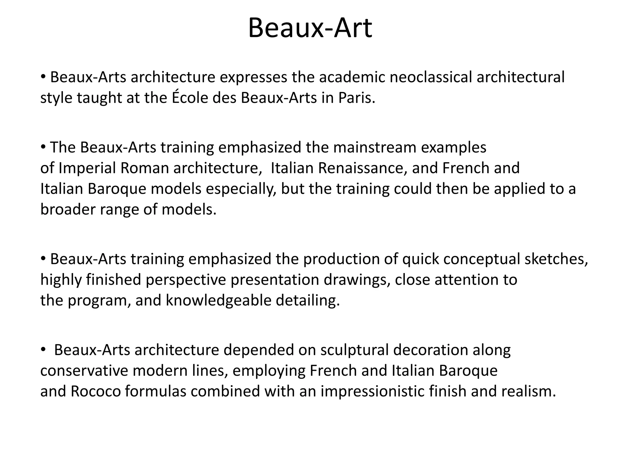 Beaux-Art
• Beaux-Arts architecture expresses the academic neoclassical architectural
style taught at the École des Beaux-Arts in Paris.
• The Beaux-Arts training emphasized the mainstream examples
of Imperial Roman architecture, Italian Renaissance, and French and
Italian Baroque models especially, but the training could then be applied to a
broader range of models.
• Beaux-Arts training emphasized the production of quick conceptual sketches,
highly finished perspective presentation drawings, close attention to
the program, and knowledgeable detailing.
• Beaux-Arts architecture depended on sculptural decoration along
conservative modern lines, employing French and Italian Baroque
and Rococo formulas combined with an impressionistic finish and realism.
 