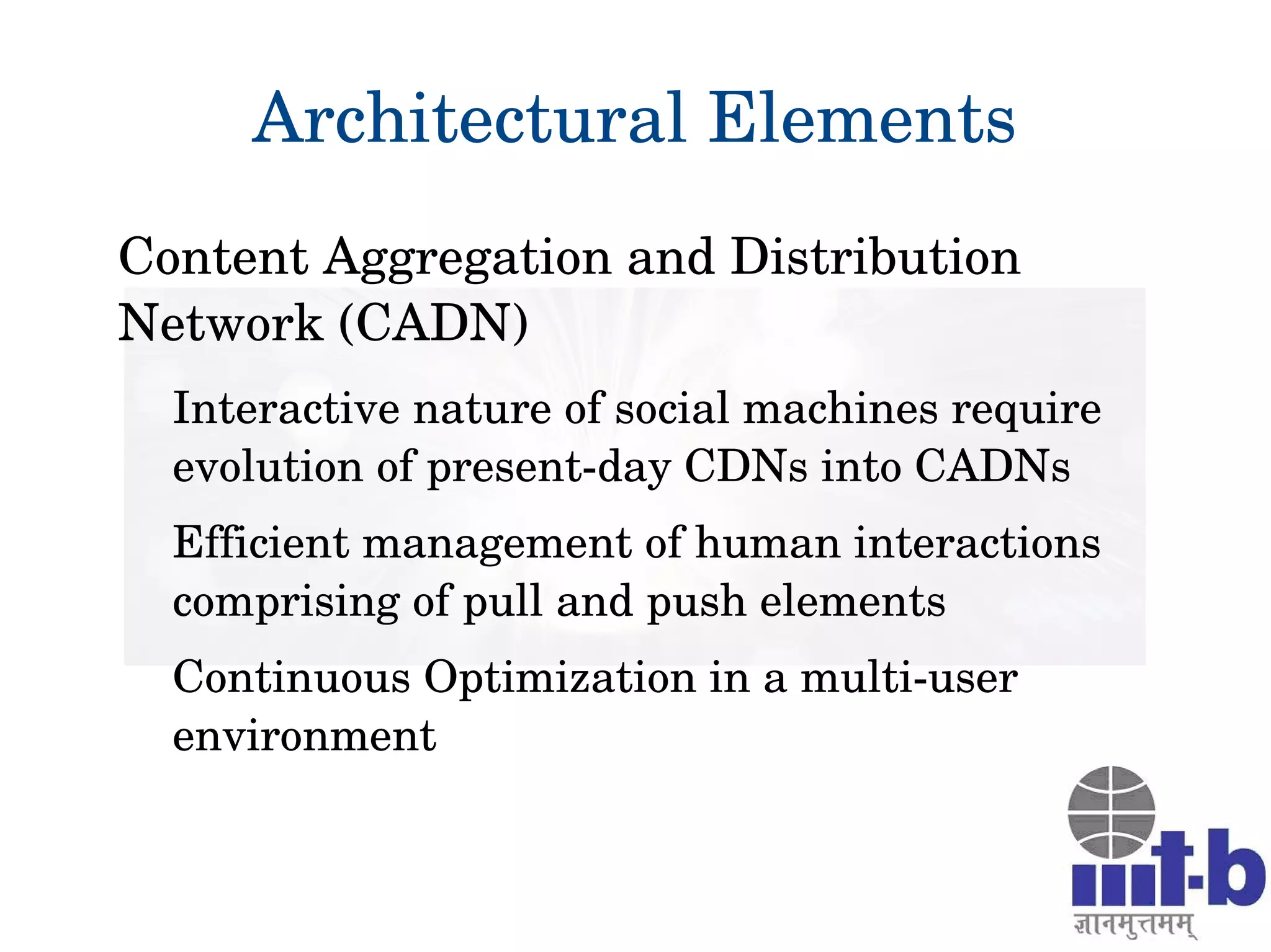 Architectural Elements
Content Aggregation and Distribution 
Network (CADN)
Interactive nature of social machines require 
evolution of present­day CDNs into CADNs
Efficient management of human interactions 
comprising of pull and push elements
Continuous Optimization in a multi­user 
environment
 