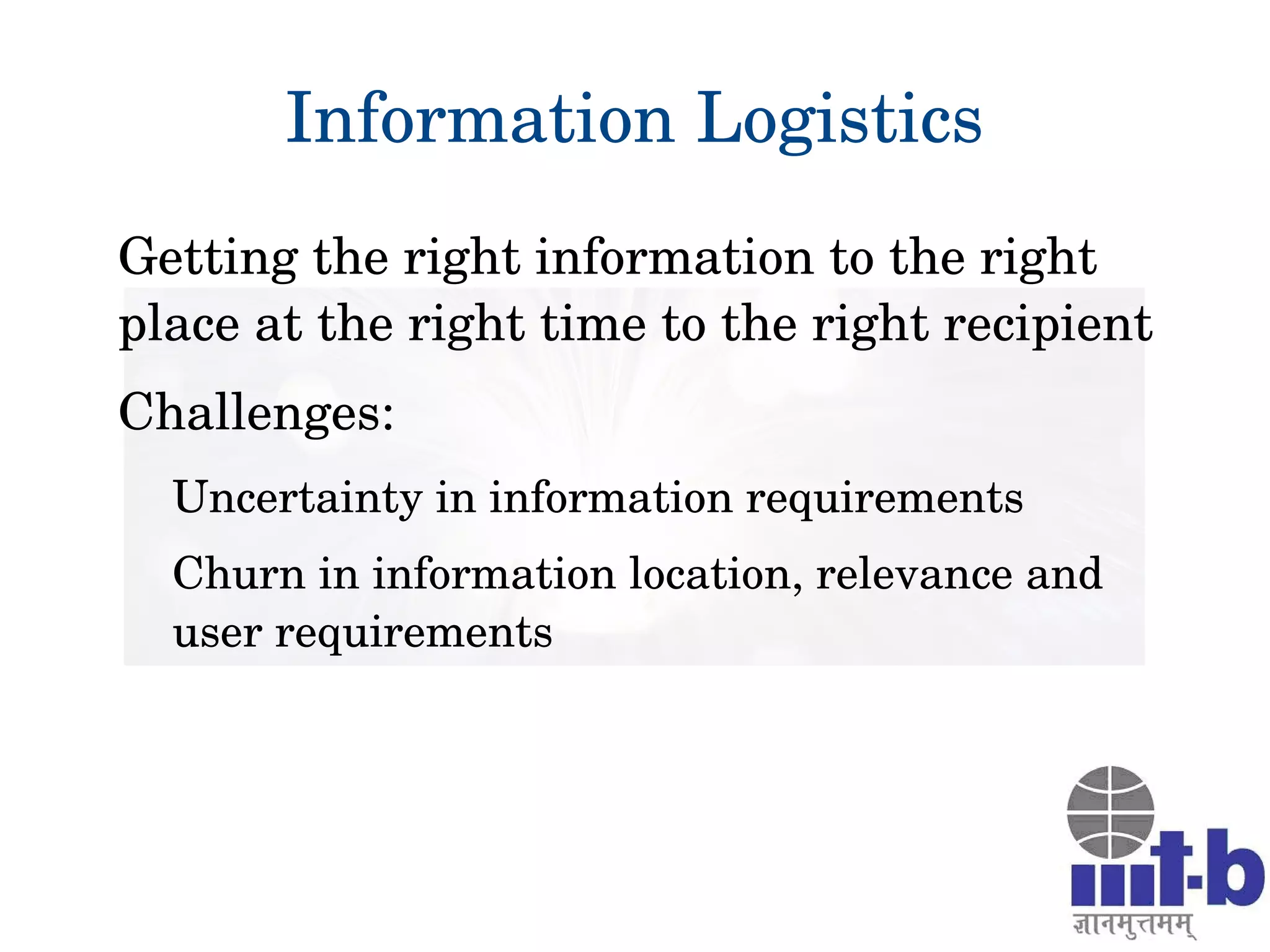 Information Logistics
Getting the right information to the right 
place at the right time to the right recipient
Challenges:
Uncertainty in information requirements
Churn in information location, relevance and 
user requirements
 