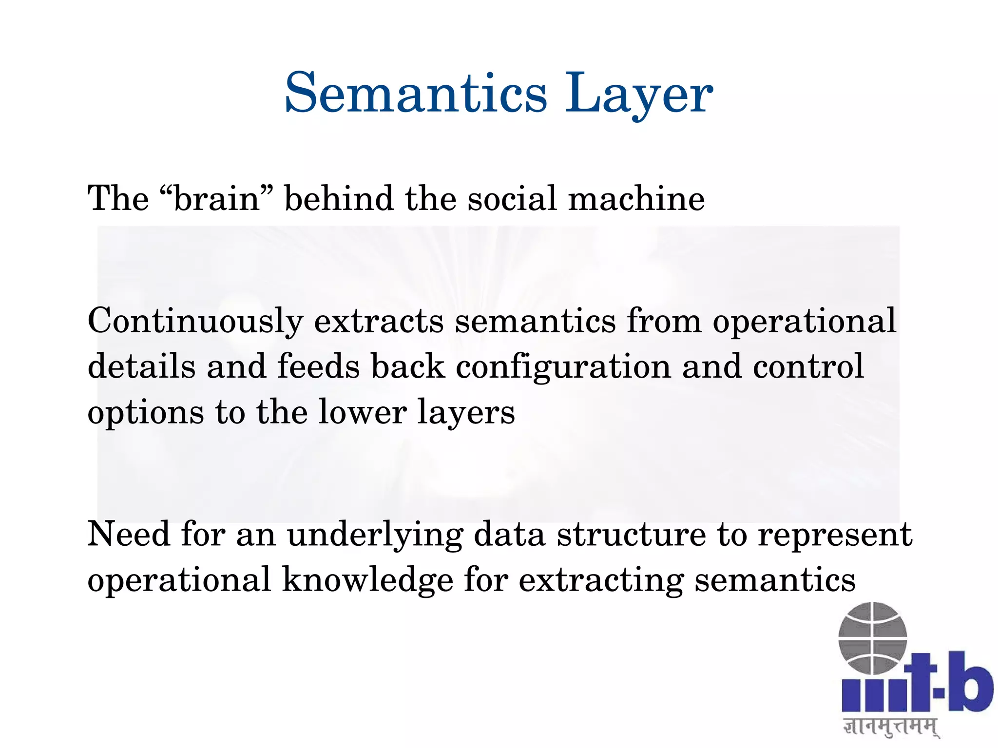 Semantics Layer
The “brain” behind the social machine
Continuously extracts semantics from operational 
details and feeds back configuration and control 
options to the lower layers
Need for an underlying data structure to represent 
operational knowledge for extracting semantics
 