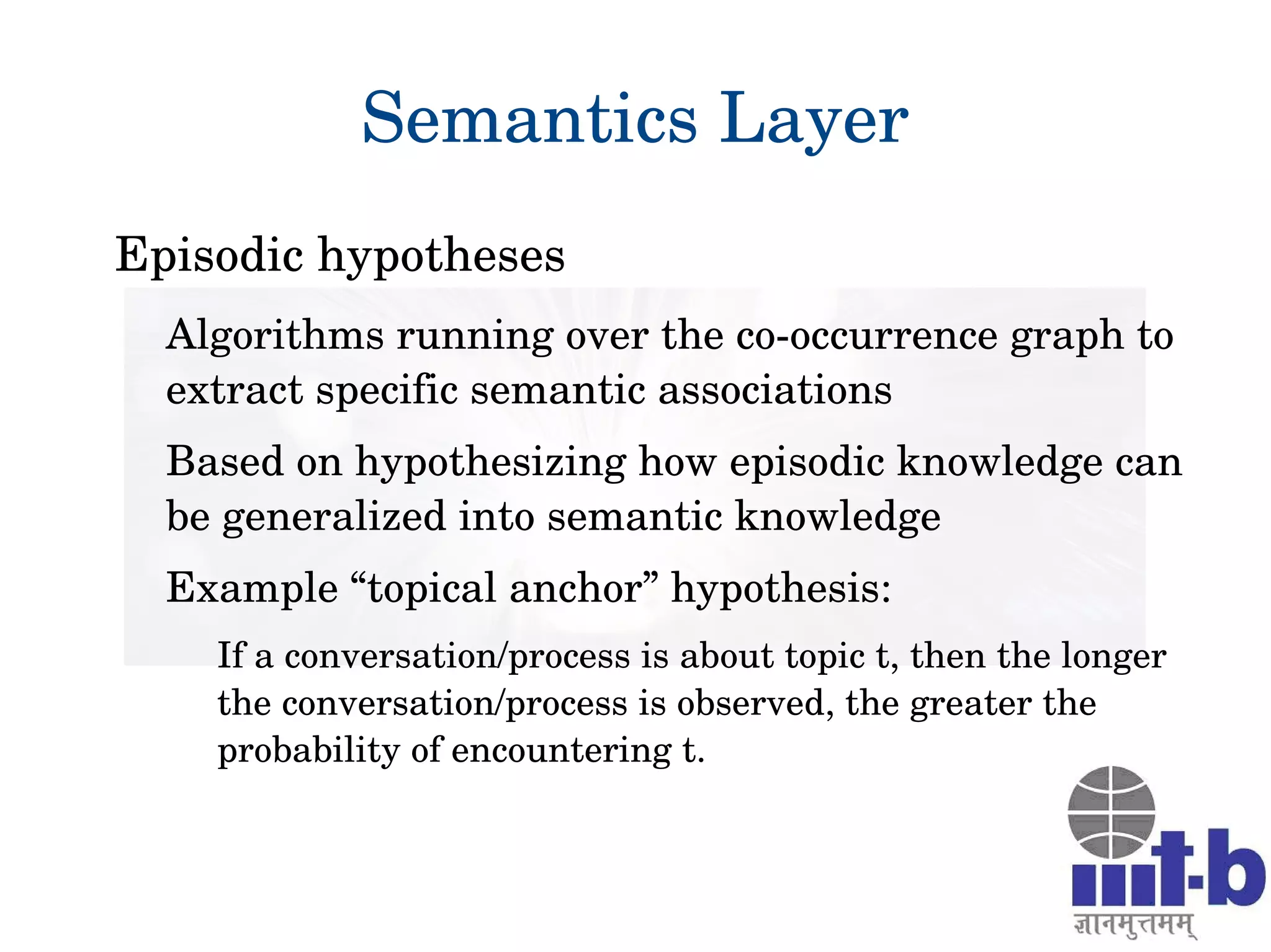 Semantics Layer
Episodic hypotheses
Algorithms running over the co­occurrence graph to 
extract specific semantic associations
Based on hypothesizing how episodic knowledge can 
be generalized into semantic knowledge
Example “topical anchor” hypothesis:
If a conversation/process is about topic t, then the longer 
the conversation/process is observed, the greater the 
probability of encountering t.
 