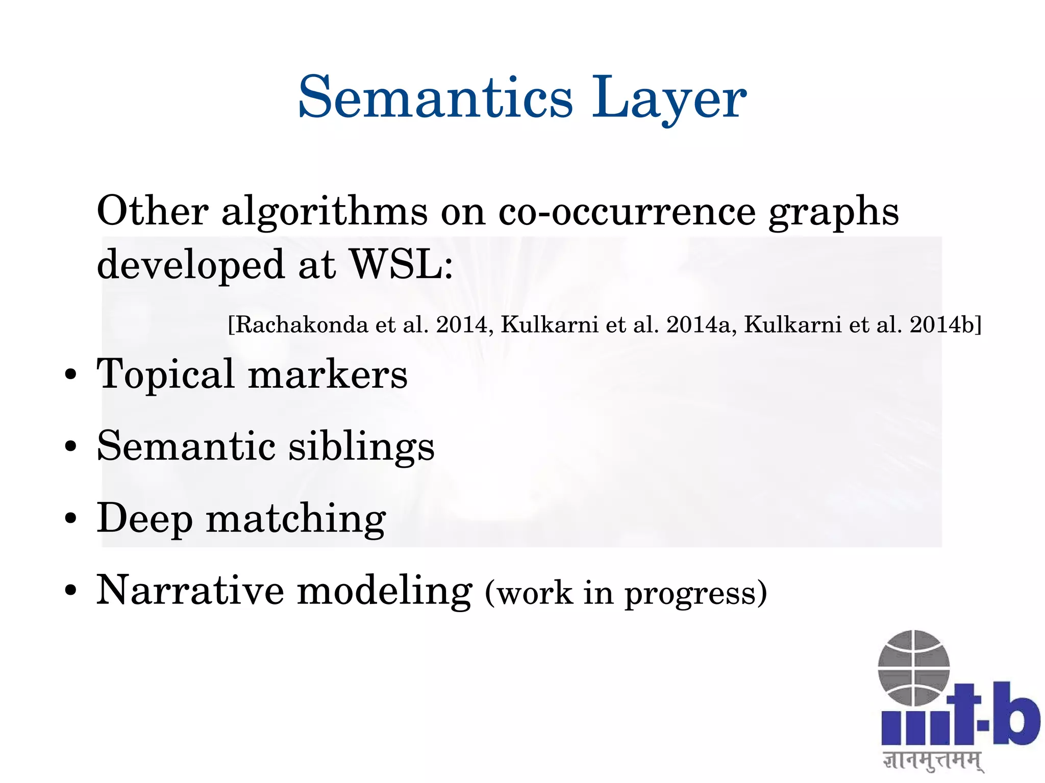 25
Semantics Layer
Other algorithms on co­occurrence graphs 
developed at WSL:
[Rachakonda et al. 2014, Kulkarni et al. 2014a, Kulkarni et al. 2014b]
● Topical markers
● Semantic siblings
● Deep matching
● Narrative modeling (work in progress)
 