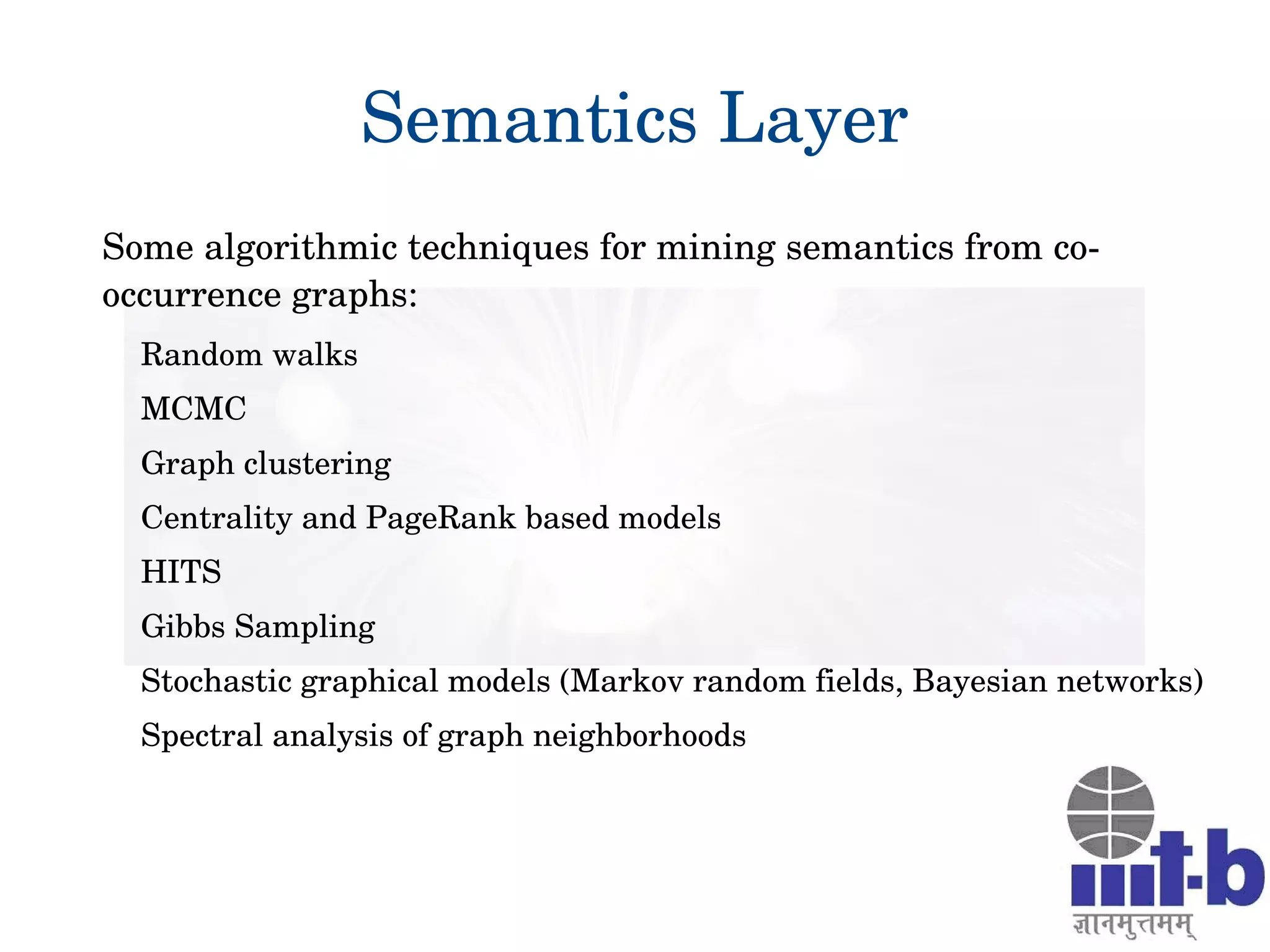 26
Semantics Layer
Some algorithmic techniques for mining semantics from co­
occurrence graphs:
Random walks
MCMC
Graph clustering
Centrality and PageRank based models
HITS
Gibbs Sampling
Stochastic graphical models (Markov random fields, Bayesian networks)
Spectral analysis of graph neighborhoods 
 