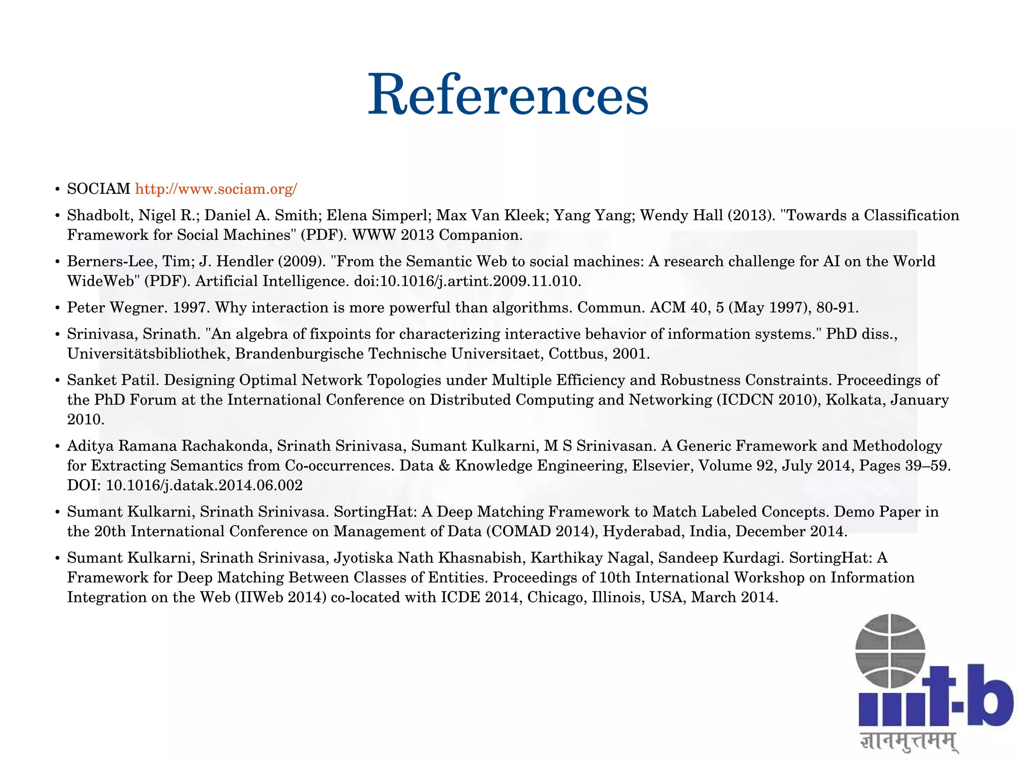 References
● SOCIAM http://www.sociam.org/
● Shadbolt, Nigel R.; Daniel A. Smith; Elena Simperl; Max Van Kleek; Yang Yang; Wendy Hall (2013). "Towards a Classification 
Framework for Social Machines" (PDF). WWW 2013 Companion. 
● Berners­Lee, Tim; J. Hendler (2009). "From the Semantic Web to social machines: A research challenge for AI on the World 
WideWeb" (PDF). Artificial Intelligence. doi:10.1016/j.artint.2009.11.010.
● Peter Wegner. 1997. Why interaction is more powerful than algorithms. Commun. ACM 40, 5 (May 1997), 80­91.
● Srinivasa, Srinath. "An algebra of fixpoints for characterizing interactive behavior of information systems." PhD diss., 
Universitätsbibliothek, Brandenburgische Technische Universitaet, Cottbus, 2001.
● Sanket Patil. Designing Optimal Network Topologies under Multiple Efficiency and Robustness Constraints. Proceedings of 
the PhD Forum at the International Conference on Distributed Computing and Networking (ICDCN 2010), Kolkata, January 
2010.
● Aditya Ramana Rachakonda, Srinath Srinivasa, Sumant Kulkarni, M S Srinivasan. A Generic Framework and Methodology 
for Extracting Semantics from Co­occurrences. Data & Knowledge Engineering, Elsevier, Volume 92, July 2014, Pages 39–59. 
DOI: 10.1016/j.datak.2014.06.002
● Sumant Kulkarni, Srinath Srinivasa. SortingHat: A Deep Matching Framework to Match Labeled Concepts. Demo Paper in 
the 20th International Conference on Management of Data (COMAD 2014), Hyderabad, India, December 2014.
● Sumant Kulkarni, Srinath Srinivasa, Jyotiska Nath Khasnabish, Karthikay Nagal, Sandeep Kurdagi. SortingHat: A 
Framework for Deep Matching Between Classes of Entities. Proceedings of 10th International Workshop on Information 
Integration on the Web (IIWeb 2014) co­located with ICDE 2014, Chicago, Illinois, USA, March 2014.
 