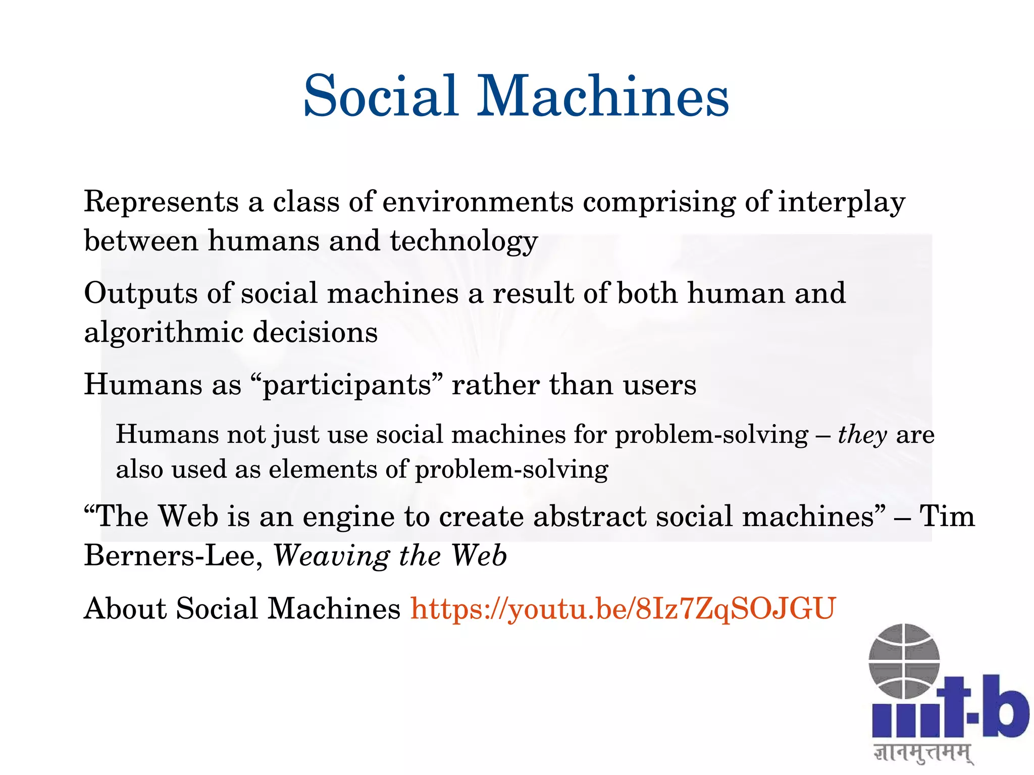Social Machines
Represents a class of environments comprising of interplay 
between humans and technology
Outputs of social machines a result of both human and 
algorithmic decisions
Humans as “participants” rather than users 
Humans not just use social machines for problem­solving – they are 
also used as elements of problem­solving
“The Web is an engine to create abstract social machines” – Tim 
Berners­Lee, Weaving the Web 
About Social Machines https://youtu.be/8Iz7ZqSOJGU 
 