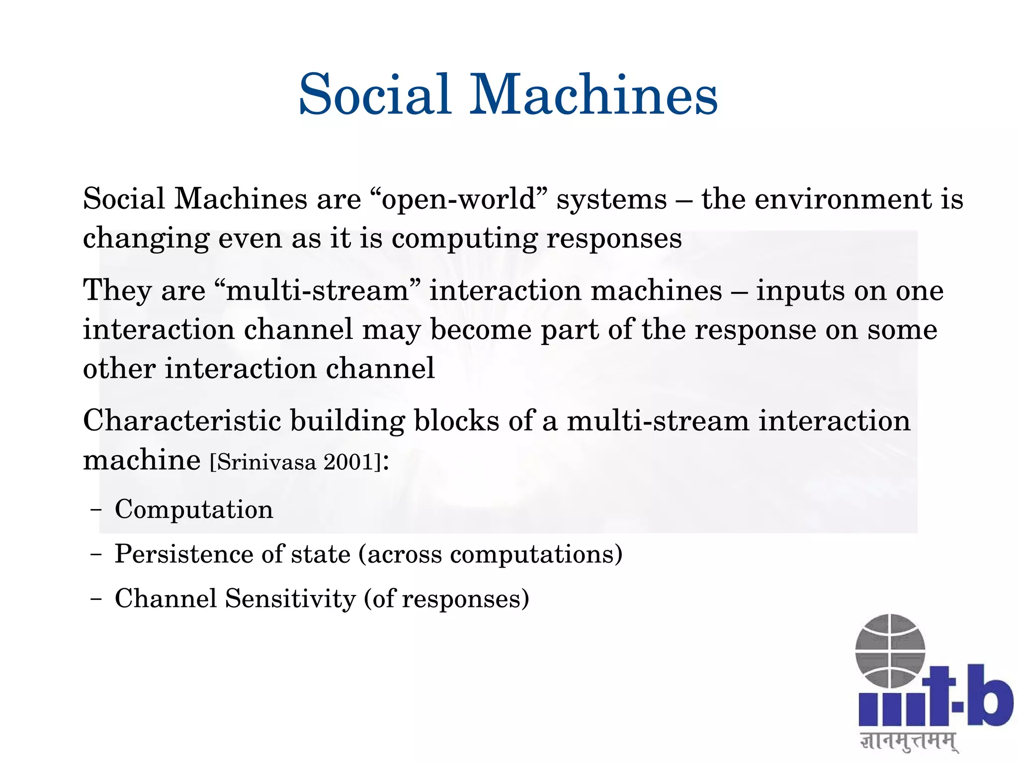 Social Machines
Social Machines are “open­world” systems – the environment is 
changing even as it is computing responses
They are “multi­stream” interaction machines – inputs on one 
interaction channel may become part of the response on some 
other interaction channel
Characteristic building blocks of a multi­stream interaction 
machine [Srinivasa 2001]: 
– Computation
– Persistence of state (across computations)
– Channel Sensitivity (of responses) 
 