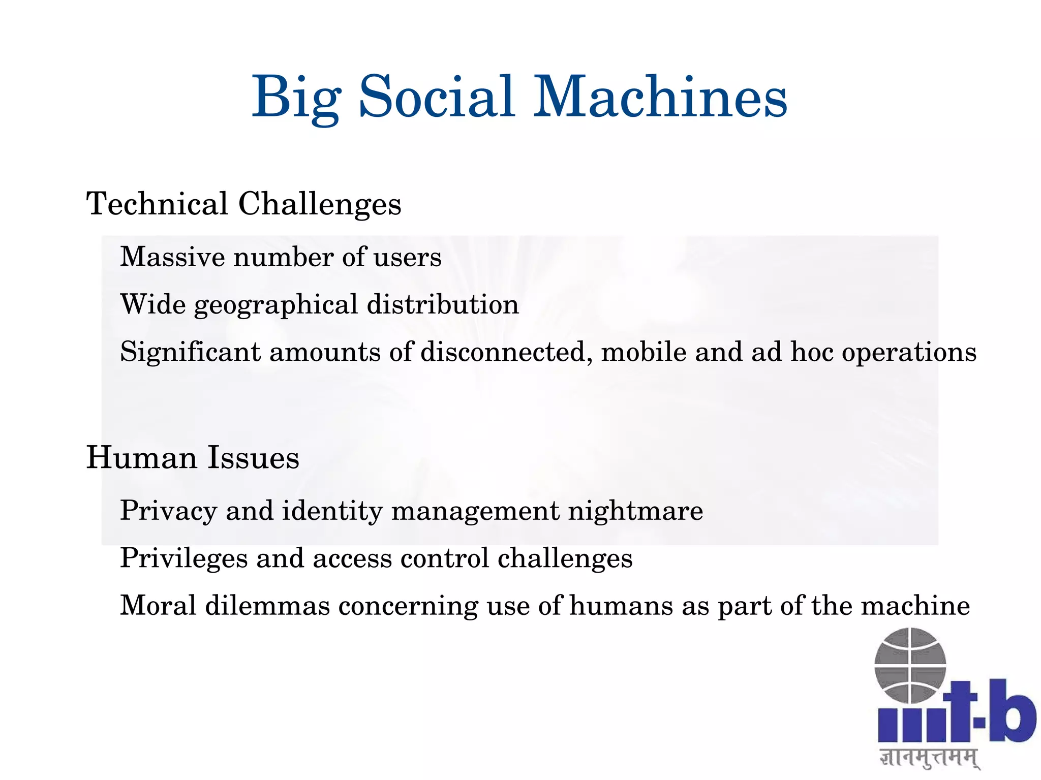Big Social Machines
Technical Challenges
Massive number of users 
Wide geographical distribution 
Significant amounts of disconnected, mobile and ad hoc operations
Human Issues
Privacy and identity management nightmare
Privileges and access control challenges 
Moral dilemmas concerning use of humans as part of the machine
 