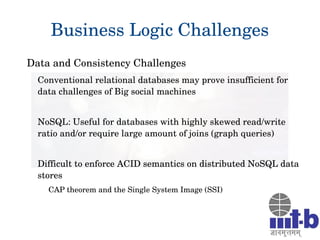 Business Logic Challenges
Data and Consistency Challenges
Conventional relational databases may prove insufficient for 
data challenges of Big social machines
NoSQL: Useful for databases with highly skewed read/write 
ratio and/or require large amount of joins (graph queries)
Difficult to enforce ACID semantics on distributed NoSQL data 
stores
CAP theorem and the Single System Image (SSI) 
 